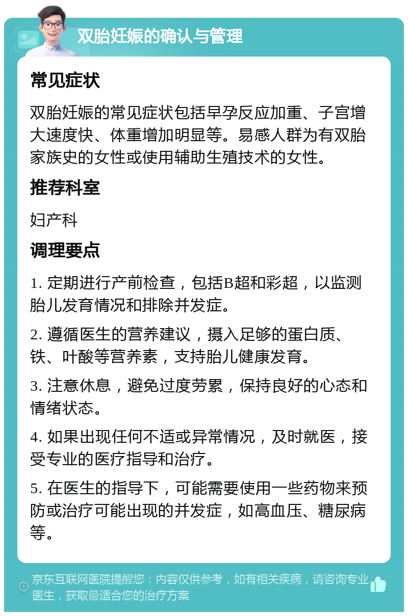 双胎妊娠的确认与管理 常见症状 双胎妊娠的常见症状包括早孕反应加重、子宫增大速度快、体重增加明显等。易感人群为有双胎家族史的女性或使用辅助生殖技术的女性。 推荐科室 妇产科 调理要点 1. 定期进行产前检查，包括B超和彩超，以监测胎儿发育情况和排除并发症。 2. 遵循医生的营养建议，摄入足够的蛋白质、铁、叶酸等营养素，支持胎儿健康发育。 3. 注意休息，避免过度劳累，保持良好的心态和情绪状态。 4. 如果出现任何不适或异常情况，及时就医，接受专业的医疗指导和治疗。 5. 在医生的指导下，可能需要使用一些药物来预防或治疗可能出现的并发症，如高血压、糖尿病等。