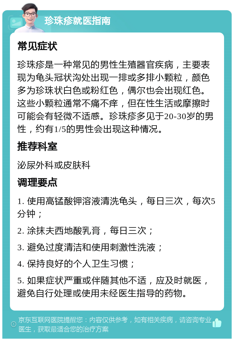 珍珠疹就医指南 常见症状 珍珠疹是一种常见的男性生殖器官疾病，主要表现为龟头冠状沟处出现一排或多排小颗粒，颜色多为珍珠状白色或粉红色，偶尔也会出现红色。这些小颗粒通常不痛不痒，但在性生活或摩擦时可能会有轻微不适感。珍珠疹多见于20-30岁的男性，约有1/5的男性会出现这种情况。 推荐科室 泌尿外科或皮肤科 调理要点 1. 使用高锰酸钾溶液清洗龟头，每日三次，每次5分钟； 2. 涂抹夫西地酸乳膏，每日三次； 3. 避免过度清洁和使用刺激性洗液； 4. 保持良好的个人卫生习惯； 5. 如果症状严重或伴随其他不适，应及时就医，避免自行处理或使用未经医生指导的药物。