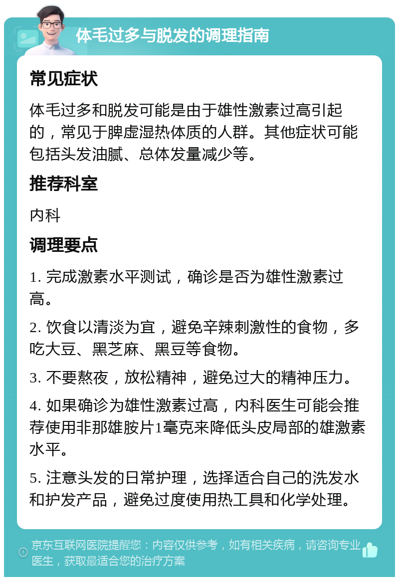 体毛过多与脱发的调理指南 常见症状 体毛过多和脱发可能是由于雄性激素过高引起的，常见于脾虚湿热体质的人群。其他症状可能包括头发油腻、总体发量减少等。 推荐科室 内科 调理要点 1. 完成激素水平测试，确诊是否为雄性激素过高。 2. 饮食以清淡为宜，避免辛辣刺激性的食物，多吃大豆、黑芝麻、黑豆等食物。 3. 不要熬夜，放松精神，避免过大的精神压力。 4. 如果确诊为雄性激素过高，内科医生可能会推荐使用非那雄胺片1毫克来降低头皮局部的雄激素水平。 5. 注意头发的日常护理，选择适合自己的洗发水和护发产品，避免过度使用热工具和化学处理。