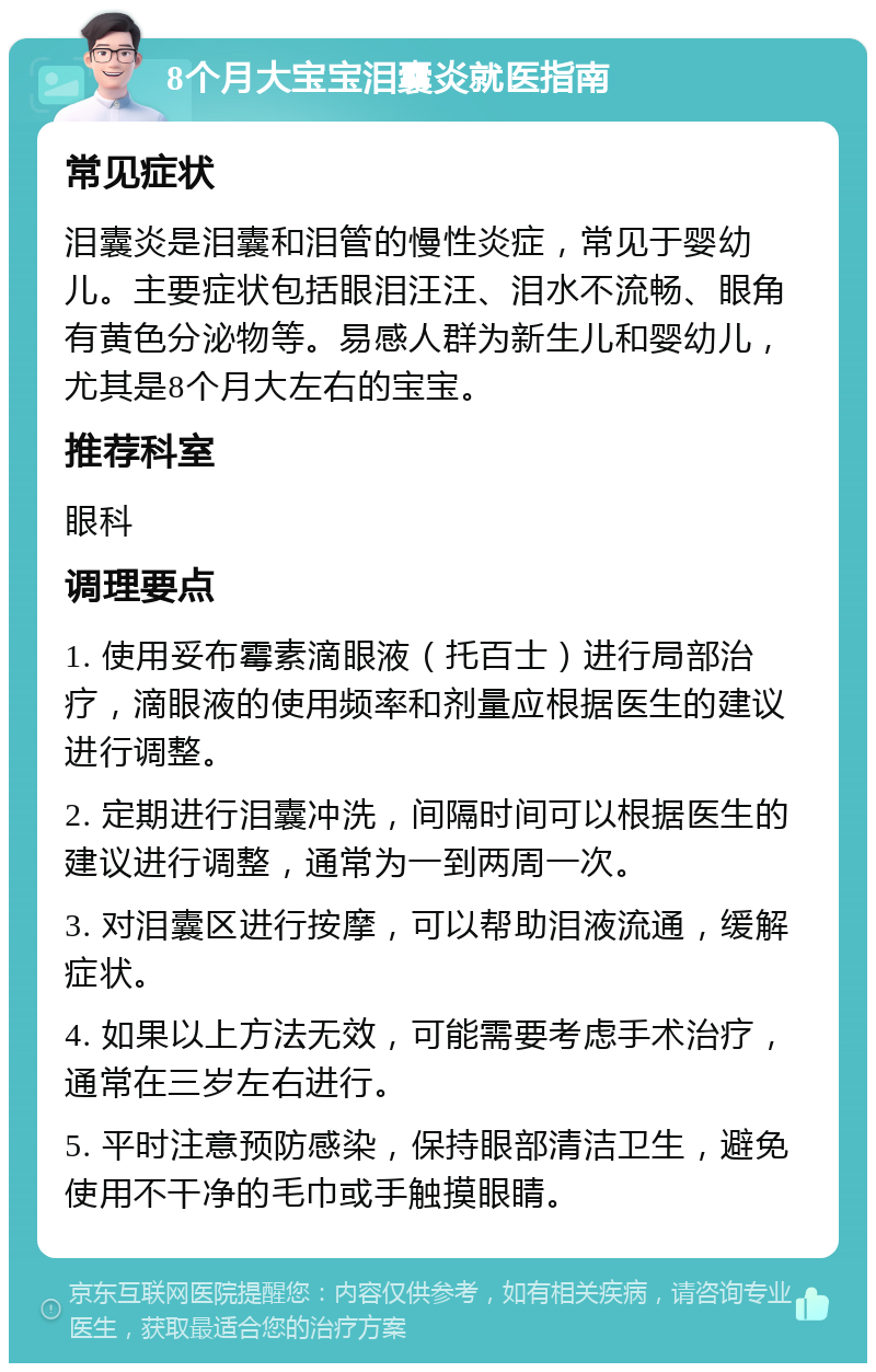 8个月大宝宝泪囊炎就医指南 常见症状 泪囊炎是泪囊和泪管的慢性炎症，常见于婴幼儿。主要症状包括眼泪汪汪、泪水不流畅、眼角有黄色分泌物等。易感人群为新生儿和婴幼儿，尤其是8个月大左右的宝宝。 推荐科室 眼科 调理要点 1. 使用妥布霉素滴眼液（托百士）进行局部治疗，滴眼液的使用频率和剂量应根据医生的建议进行调整。 2. 定期进行泪囊冲洗，间隔时间可以根据医生的建议进行调整，通常为一到两周一次。 3. 对泪囊区进行按摩，可以帮助泪液流通，缓解症状。 4. 如果以上方法无效，可能需要考虑手术治疗，通常在三岁左右进行。 5. 平时注意预防感染，保持眼部清洁卫生，避免使用不干净的毛巾或手触摸眼睛。