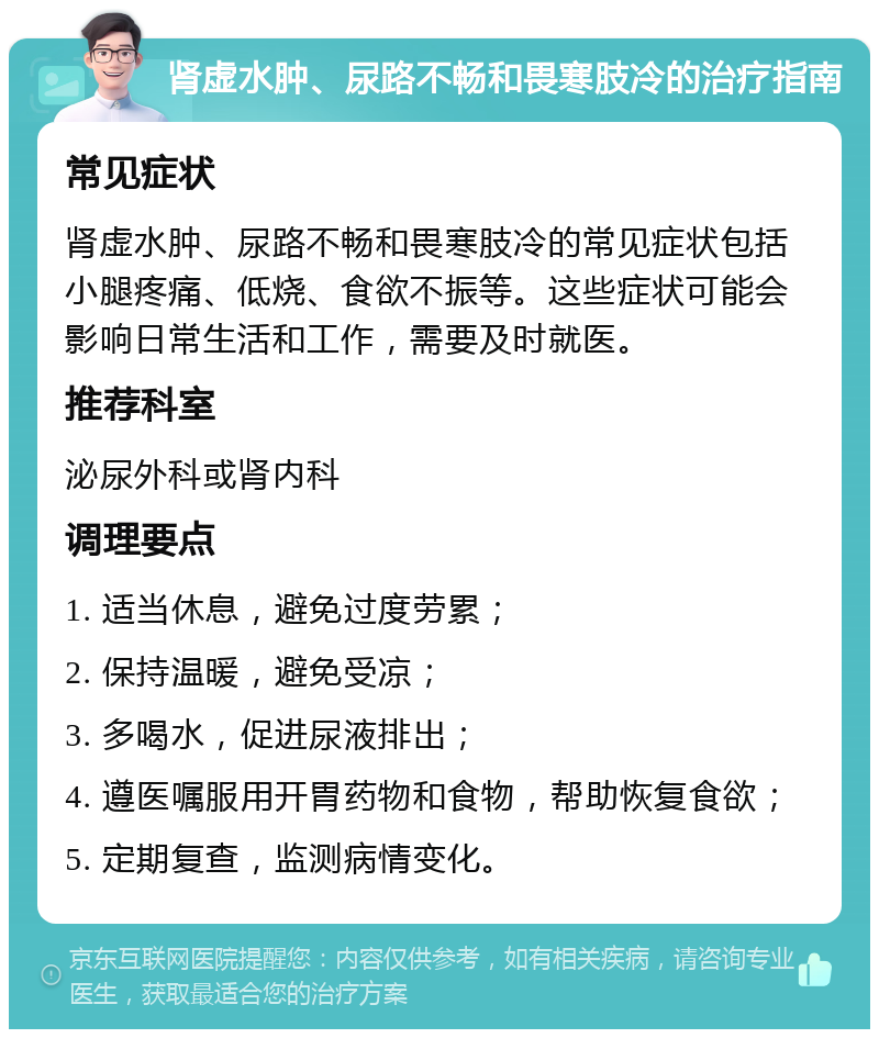 肾虚水肿、尿路不畅和畏寒肢冷的治疗指南 常见症状 肾虚水肿、尿路不畅和畏寒肢冷的常见症状包括小腿疼痛、低烧、食欲不振等。这些症状可能会影响日常生活和工作，需要及时就医。 推荐科室 泌尿外科或肾内科 调理要点 1. 适当休息，避免过度劳累； 2. 保持温暖，避免受凉； 3. 多喝水，促进尿液排出； 4. 遵医嘱服用开胃药物和食物，帮助恢复食欲； 5. 定期复查，监测病情变化。