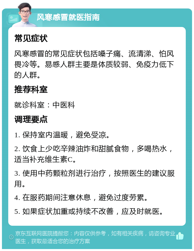 风寒感冒就医指南 常见症状 风寒感冒的常见症状包括嗓子痛、流清涕、怕风畏冷等。易感人群主要是体质较弱、免疫力低下的人群。 推荐科室 就诊科室：中医科 调理要点 1. 保持室内温暖，避免受凉。 2. 饮食上少吃辛辣油炸和甜腻食物，多喝热水，适当补充维生素C。 3. 使用中药颗粒剂进行治疗，按照医生的建议服用。 4. 在服药期间注意休息，避免过度劳累。 5. 如果症状加重或持续不改善，应及时就医。