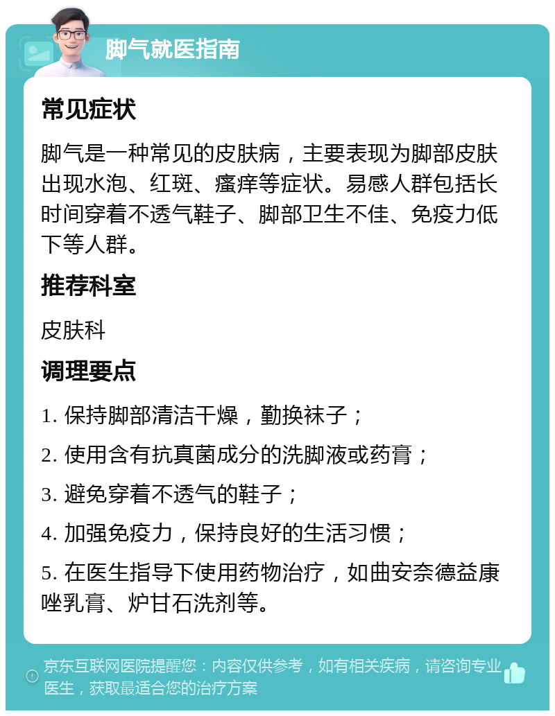 脚气就医指南 常见症状 脚气是一种常见的皮肤病，主要表现为脚部皮肤出现水泡、红斑、瘙痒等症状。易感人群包括长时间穿着不透气鞋子、脚部卫生不佳、免疫力低下等人群。 推荐科室 皮肤科 调理要点 1. 保持脚部清洁干燥，勤换袜子； 2. 使用含有抗真菌成分的洗脚液或药膏； 3. 避免穿着不透气的鞋子； 4. 加强免疫力，保持良好的生活习惯； 5. 在医生指导下使用药物治疗，如曲安奈德益康唑乳膏、炉甘石洗剂等。