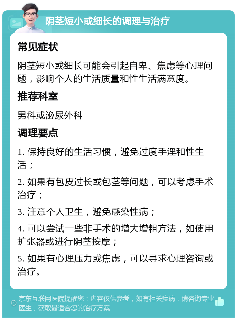 阴茎短小或细长的调理与治疗 常见症状 阴茎短小或细长可能会引起自卑、焦虑等心理问题，影响个人的生活质量和性生活满意度。 推荐科室 男科或泌尿外科 调理要点 1. 保持良好的生活习惯，避免过度手淫和性生活； 2. 如果有包皮过长或包茎等问题，可以考虑手术治疗； 3. 注意个人卫生，避免感染性病； 4. 可以尝试一些非手术的增大增粗方法，如使用扩张器或进行阴茎按摩； 5. 如果有心理压力或焦虑，可以寻求心理咨询或治疗。