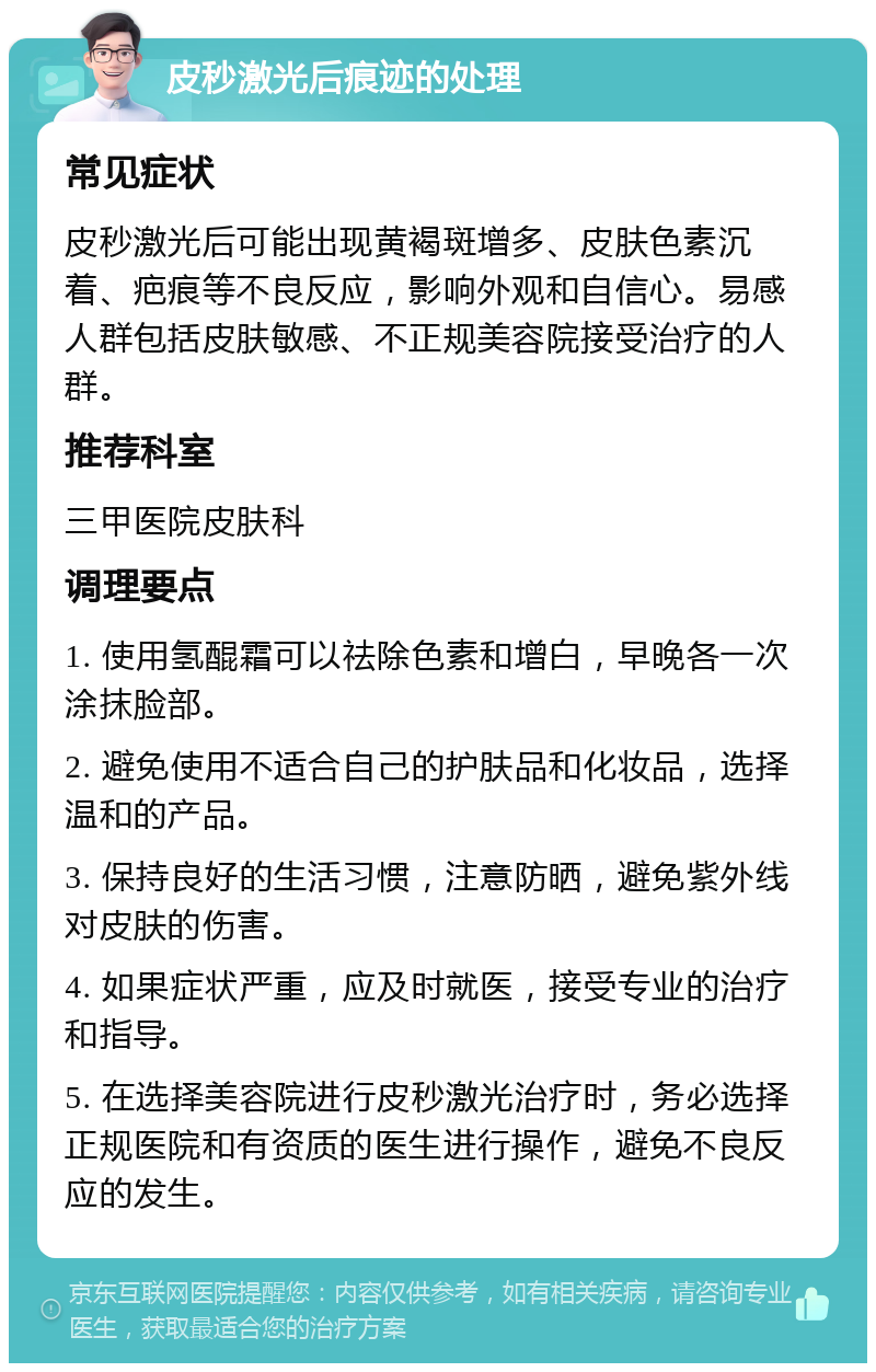 皮秒激光后痕迹的处理 常见症状 皮秒激光后可能出现黄褐斑增多、皮肤色素沉着、疤痕等不良反应，影响外观和自信心。易感人群包括皮肤敏感、不正规美容院接受治疗的人群。 推荐科室 三甲医院皮肤科 调理要点 1. 使用氢醌霜可以祛除色素和增白，早晚各一次涂抹脸部。 2. 避免使用不适合自己的护肤品和化妆品，选择温和的产品。 3. 保持良好的生活习惯，注意防晒，避免紫外线对皮肤的伤害。 4. 如果症状严重，应及时就医，接受专业的治疗和指导。 5. 在选择美容院进行皮秒激光治疗时，务必选择正规医院和有资质的医生进行操作，避免不良反应的发生。