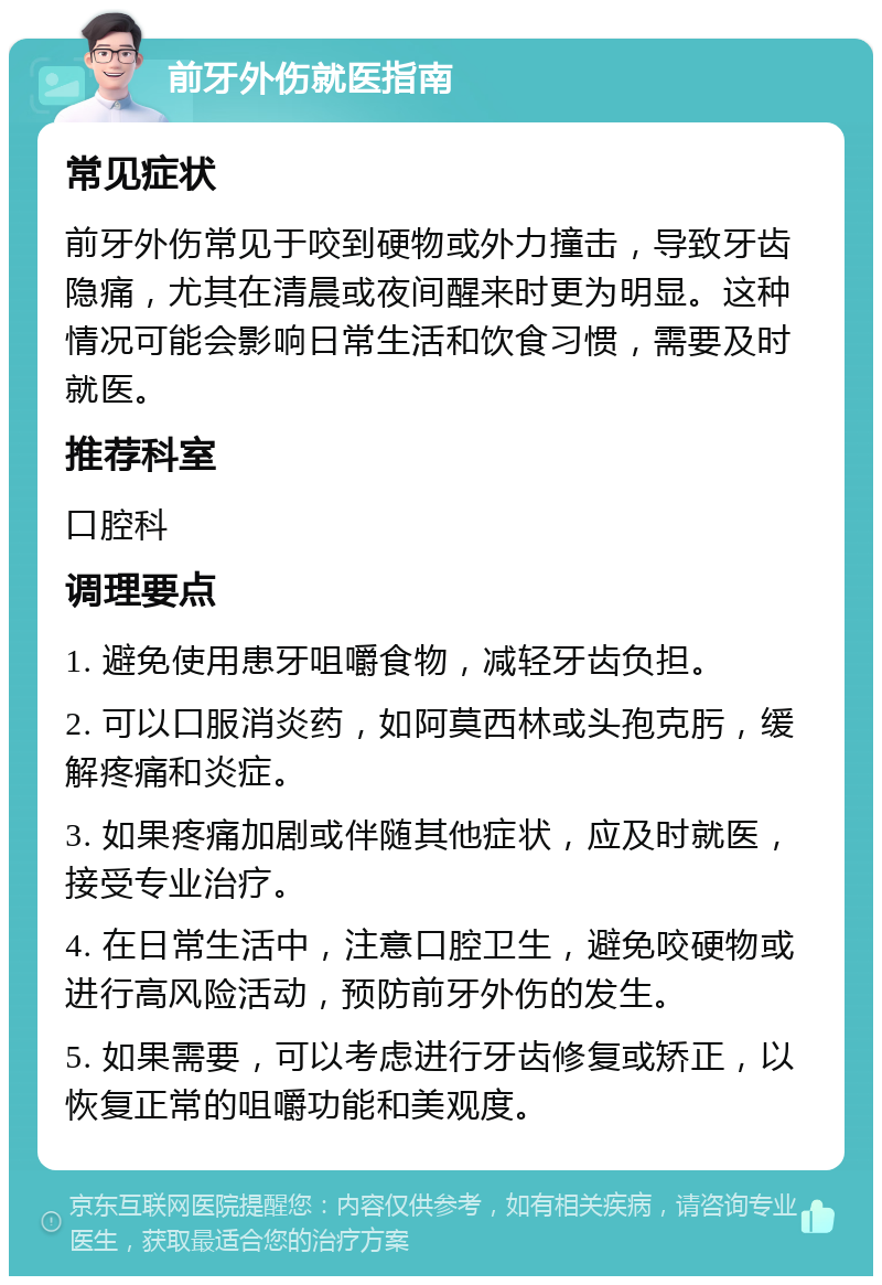 前牙外伤就医指南 常见症状 前牙外伤常见于咬到硬物或外力撞击，导致牙齿隐痛，尤其在清晨或夜间醒来时更为明显。这种情况可能会影响日常生活和饮食习惯，需要及时就医。 推荐科室 口腔科 调理要点 1. 避免使用患牙咀嚼食物，减轻牙齿负担。 2. 可以口服消炎药，如阿莫西林或头孢克肟，缓解疼痛和炎症。 3. 如果疼痛加剧或伴随其他症状，应及时就医，接受专业治疗。 4. 在日常生活中，注意口腔卫生，避免咬硬物或进行高风险活动，预防前牙外伤的发生。 5. 如果需要，可以考虑进行牙齿修复或矫正，以恢复正常的咀嚼功能和美观度。