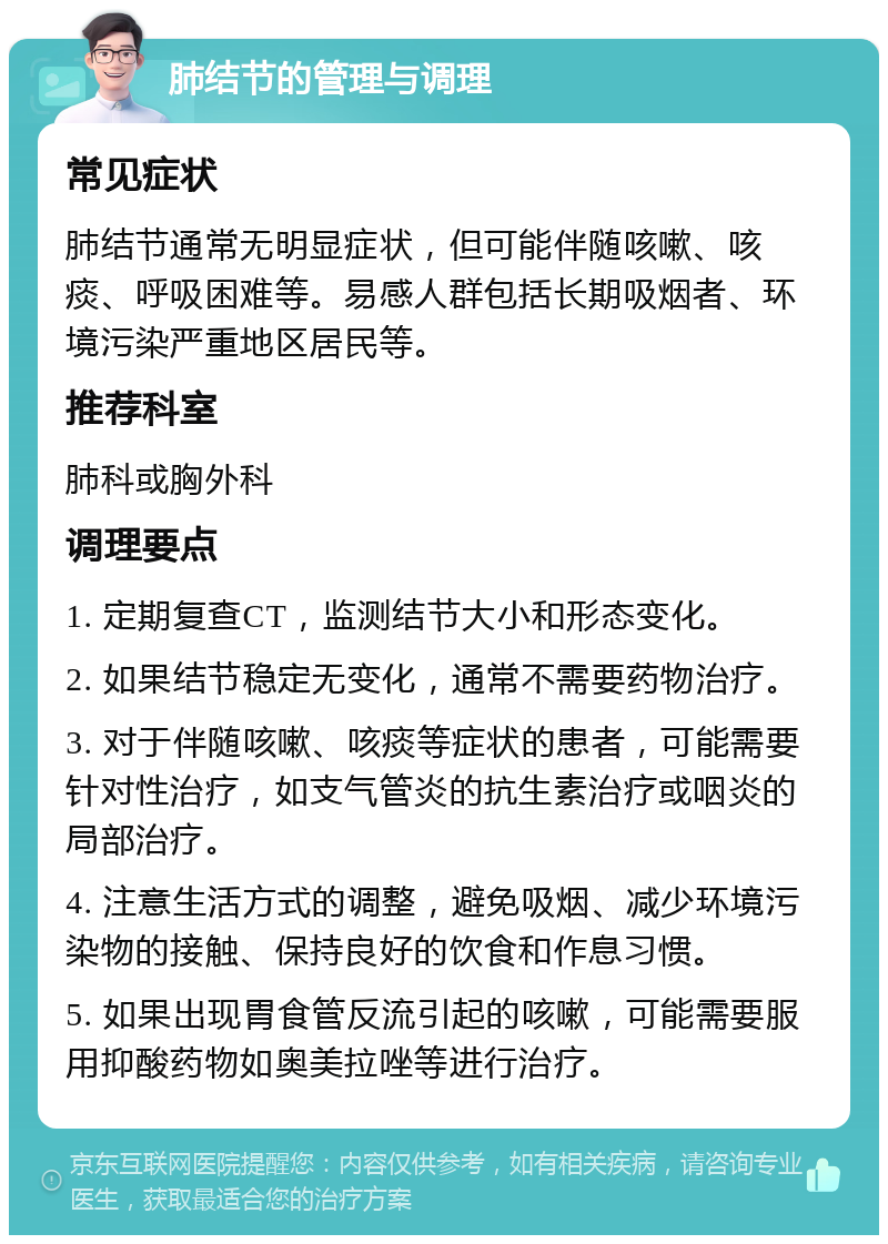 肺结节的管理与调理 常见症状 肺结节通常无明显症状，但可能伴随咳嗽、咳痰、呼吸困难等。易感人群包括长期吸烟者、环境污染严重地区居民等。 推荐科室 肺科或胸外科 调理要点 1. 定期复查CT，监测结节大小和形态变化。 2. 如果结节稳定无变化，通常不需要药物治疗。 3. 对于伴随咳嗽、咳痰等症状的患者，可能需要针对性治疗，如支气管炎的抗生素治疗或咽炎的局部治疗。 4. 注意生活方式的调整，避免吸烟、减少环境污染物的接触、保持良好的饮食和作息习惯。 5. 如果出现胃食管反流引起的咳嗽，可能需要服用抑酸药物如奥美拉唑等进行治疗。