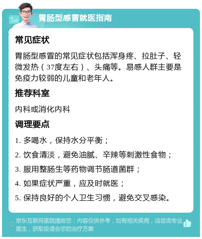 胃肠型感冒就医指南 常见症状 胃肠型感冒的常见症状包括浑身疼、拉肚子、轻微发热（37度左右）、头痛等。易感人群主要是免疫力较弱的儿童和老年人。 推荐科室 内科或消化内科 调理要点 1. 多喝水，保持水分平衡； 2. 饮食清淡，避免油腻、辛辣等刺激性食物； 3. 服用整肠生等药物调节肠道菌群； 4. 如果症状严重，应及时就医； 5. 保持良好的个人卫生习惯，避免交叉感染。