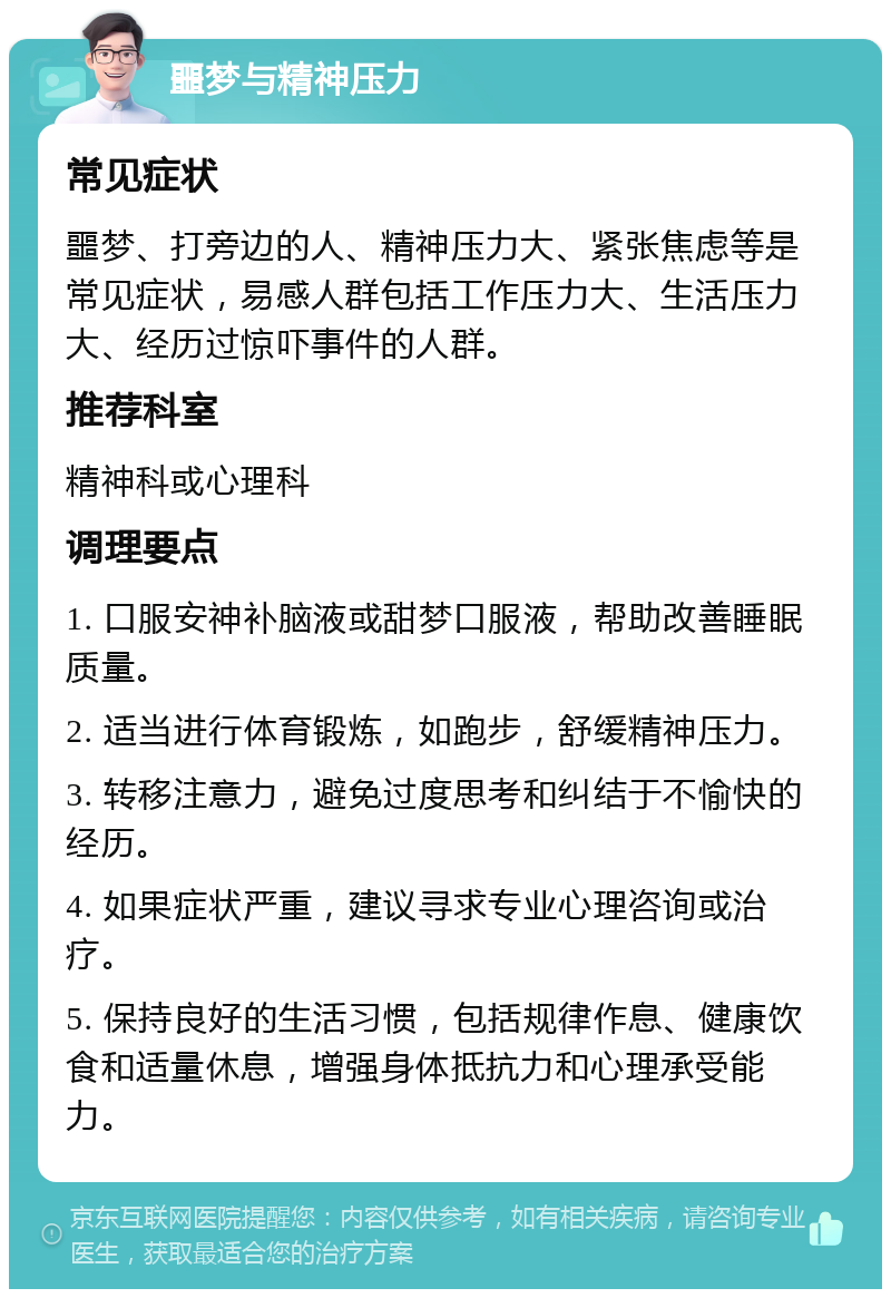 噩梦与精神压力 常见症状 噩梦、打旁边的人、精神压力大、紧张焦虑等是常见症状，易感人群包括工作压力大、生活压力大、经历过惊吓事件的人群。 推荐科室 精神科或心理科 调理要点 1. 口服安神补脑液或甜梦口服液，帮助改善睡眠质量。 2. 适当进行体育锻炼，如跑步，舒缓精神压力。 3. 转移注意力，避免过度思考和纠结于不愉快的经历。 4. 如果症状严重，建议寻求专业心理咨询或治疗。 5. 保持良好的生活习惯，包括规律作息、健康饮食和适量休息，增强身体抵抗力和心理承受能力。