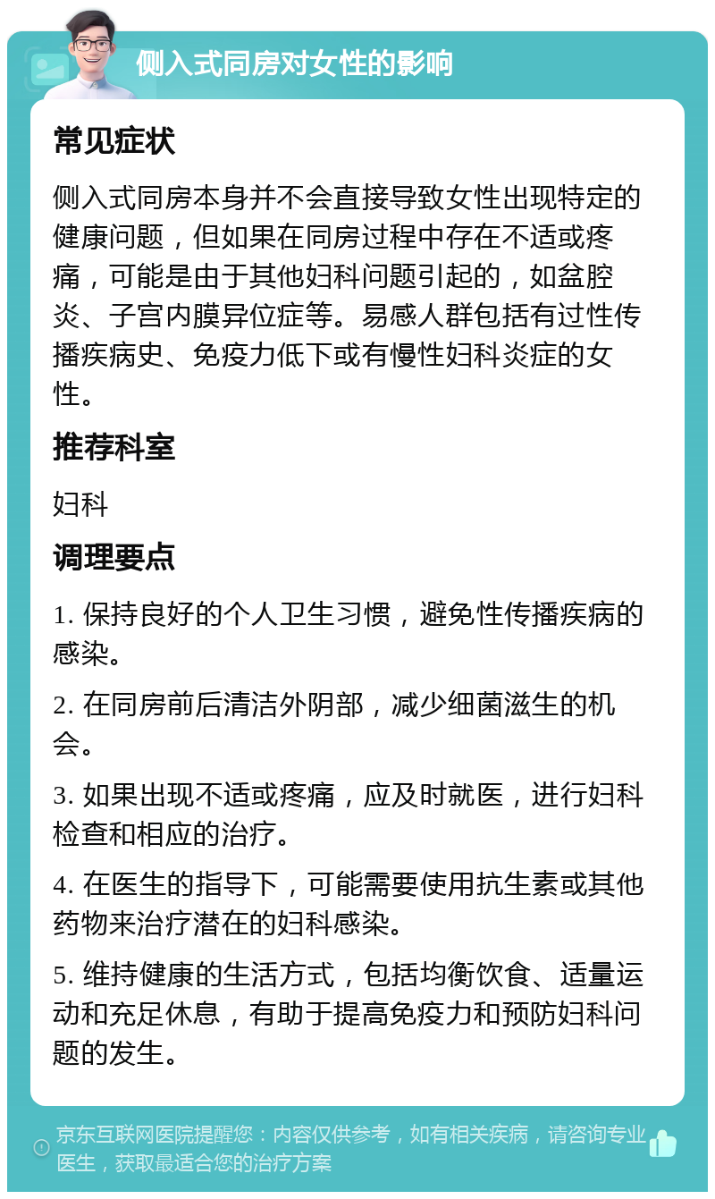 侧入式同房对女性的影响 常见症状 侧入式同房本身并不会直接导致女性出现特定的健康问题，但如果在同房过程中存在不适或疼痛，可能是由于其他妇科问题引起的，如盆腔炎、子宫内膜异位症等。易感人群包括有过性传播疾病史、免疫力低下或有慢性妇科炎症的女性。 推荐科室 妇科 调理要点 1. 保持良好的个人卫生习惯，避免性传播疾病的感染。 2. 在同房前后清洁外阴部，减少细菌滋生的机会。 3. 如果出现不适或疼痛，应及时就医，进行妇科检查和相应的治疗。 4. 在医生的指导下，可能需要使用抗生素或其他药物来治疗潜在的妇科感染。 5. 维持健康的生活方式，包括均衡饮食、适量运动和充足休息，有助于提高免疫力和预防妇科问题的发生。