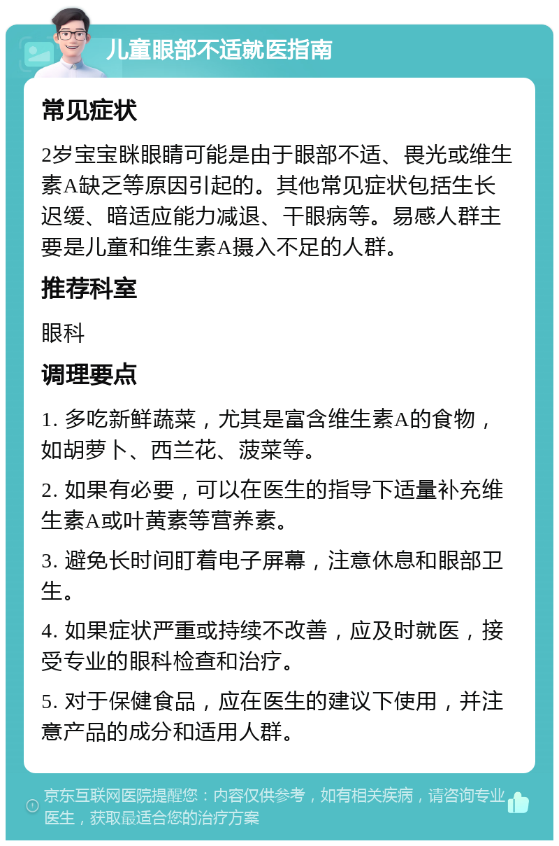 儿童眼部不适就医指南 常见症状 2岁宝宝眯眼睛可能是由于眼部不适、畏光或维生素A缺乏等原因引起的。其他常见症状包括生长迟缓、暗适应能力减退、干眼病等。易感人群主要是儿童和维生素A摄入不足的人群。 推荐科室 眼科 调理要点 1. 多吃新鲜蔬菜，尤其是富含维生素A的食物，如胡萝卜、西兰花、菠菜等。 2. 如果有必要，可以在医生的指导下适量补充维生素A或叶黄素等营养素。 3. 避免长时间盯着电子屏幕，注意休息和眼部卫生。 4. 如果症状严重或持续不改善，应及时就医，接受专业的眼科检查和治疗。 5. 对于保健食品，应在医生的建议下使用，并注意产品的成分和适用人群。