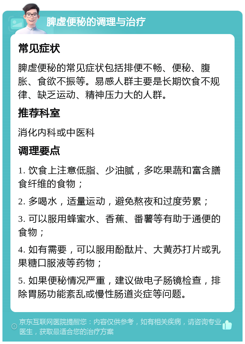 脾虚便秘的调理与治疗 常见症状 脾虚便秘的常见症状包括排便不畅、便秘、腹胀、食欲不振等。易感人群主要是长期饮食不规律、缺乏运动、精神压力大的人群。 推荐科室 消化内科或中医科 调理要点 1. 饮食上注意低脂、少油腻，多吃果蔬和富含膳食纤维的食物； 2. 多喝水，适量运动，避免熬夜和过度劳累； 3. 可以服用蜂蜜水、香蕉、番薯等有助于通便的食物； 4. 如有需要，可以服用酚酞片、大黄苏打片或乳果糖口服液等药物； 5. 如果便秘情况严重，建议做电子肠镜检查，排除胃肠功能紊乱或慢性肠道炎症等问题。