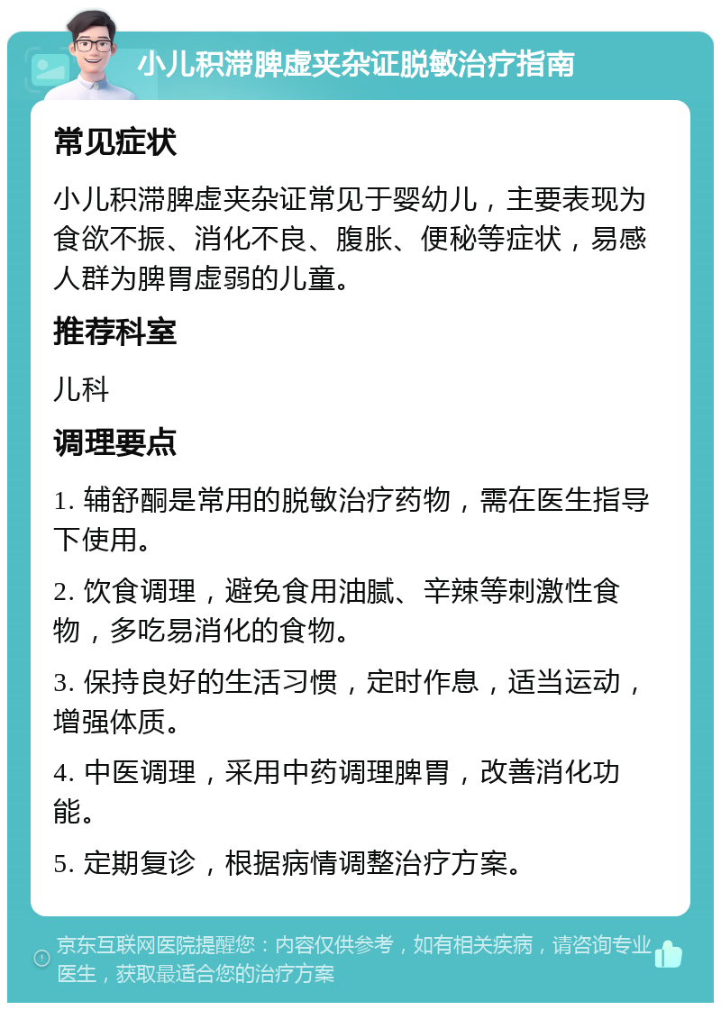 小儿积滞脾虚夹杂证脱敏治疗指南 常见症状 小儿积滞脾虚夹杂证常见于婴幼儿，主要表现为食欲不振、消化不良、腹胀、便秘等症状，易感人群为脾胃虚弱的儿童。 推荐科室 儿科 调理要点 1. 辅舒酮是常用的脱敏治疗药物，需在医生指导下使用。 2. 饮食调理，避免食用油腻、辛辣等刺激性食物，多吃易消化的食物。 3. 保持良好的生活习惯，定时作息，适当运动，增强体质。 4. 中医调理，采用中药调理脾胃，改善消化功能。 5. 定期复诊，根据病情调整治疗方案。