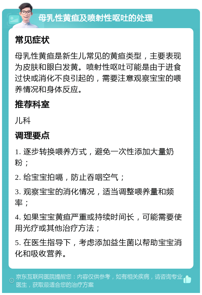 母乳性黄疸及喷射性呕吐的处理 常见症状 母乳性黄疸是新生儿常见的黄疸类型，主要表现为皮肤和眼白发黄。喷射性呕吐可能是由于进食过快或消化不良引起的，需要注意观察宝宝的喂养情况和身体反应。 推荐科室 儿科 调理要点 1. 逐步转换喂养方式，避免一次性添加大量奶粉； 2. 给宝宝拍嗝，防止吞咽空气； 3. 观察宝宝的消化情况，适当调整喂养量和频率； 4. 如果宝宝黄疸严重或持续时间长，可能需要使用光疗或其他治疗方法； 5. 在医生指导下，考虑添加益生菌以帮助宝宝消化和吸收营养。