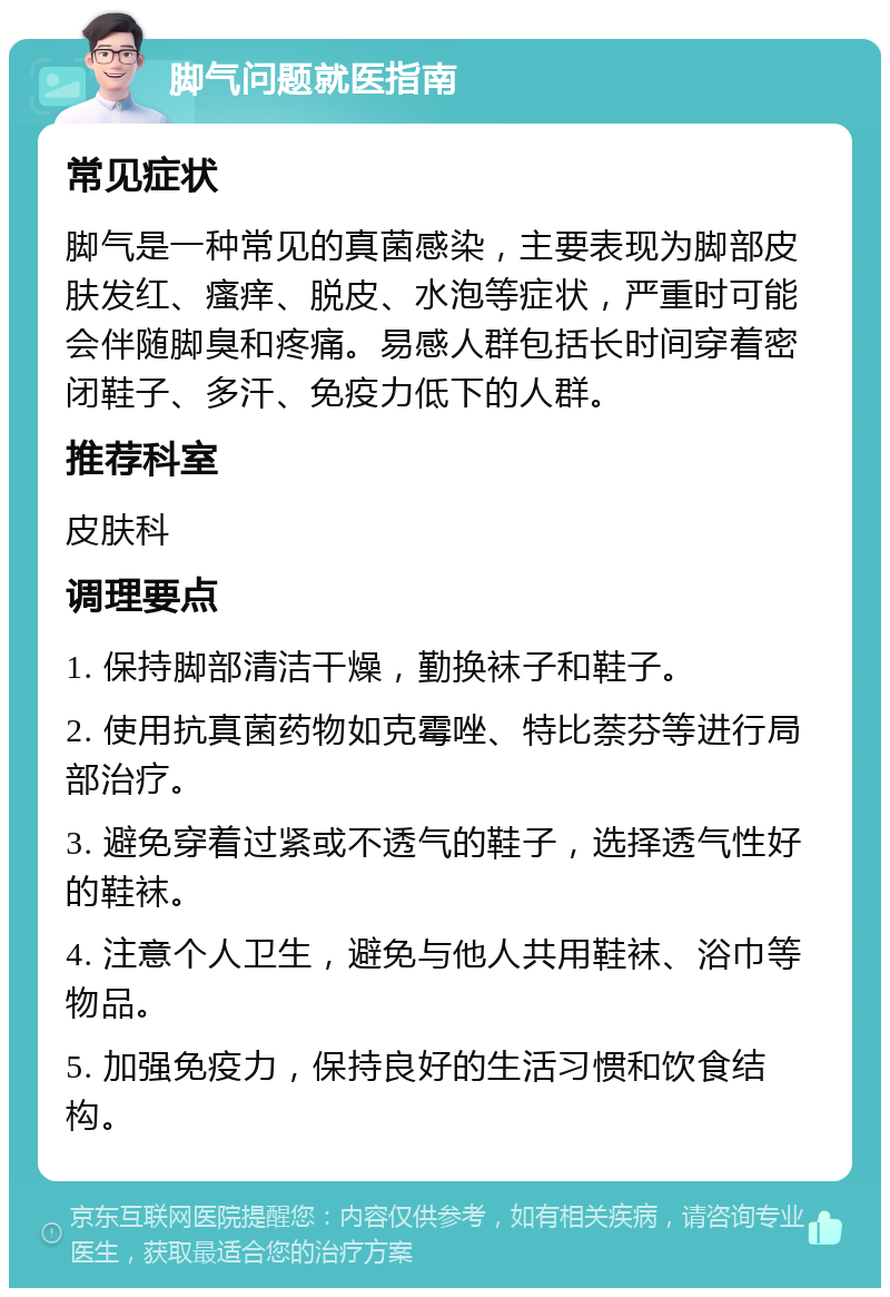 脚气问题就医指南 常见症状 脚气是一种常见的真菌感染，主要表现为脚部皮肤发红、瘙痒、脱皮、水泡等症状，严重时可能会伴随脚臭和疼痛。易感人群包括长时间穿着密闭鞋子、多汗、免疫力低下的人群。 推荐科室 皮肤科 调理要点 1. 保持脚部清洁干燥，勤换袜子和鞋子。 2. 使用抗真菌药物如克霉唑、特比萘芬等进行局部治疗。 3. 避免穿着过紧或不透气的鞋子，选择透气性好的鞋袜。 4. 注意个人卫生，避免与他人共用鞋袜、浴巾等物品。 5. 加强免疫力，保持良好的生活习惯和饮食结构。