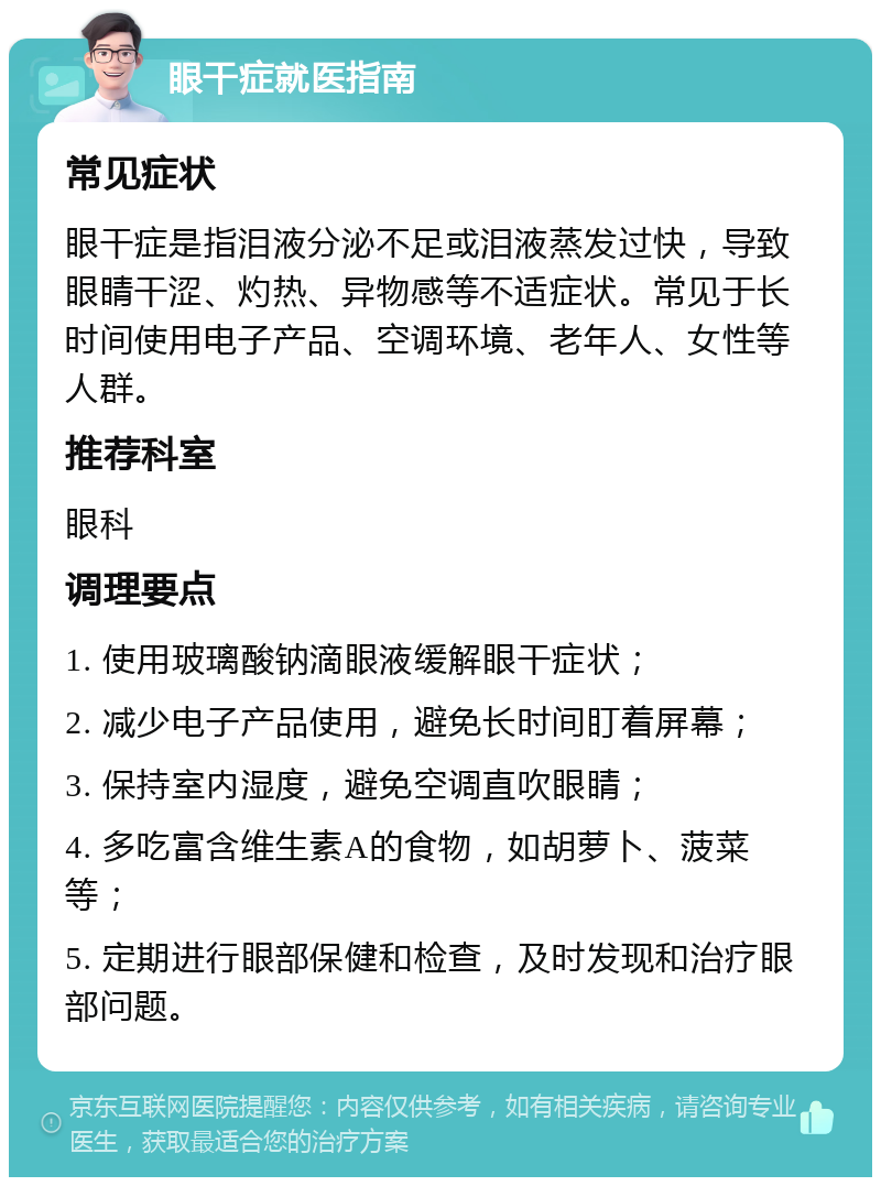 眼干症就医指南 常见症状 眼干症是指泪液分泌不足或泪液蒸发过快，导致眼睛干涩、灼热、异物感等不适症状。常见于长时间使用电子产品、空调环境、老年人、女性等人群。 推荐科室 眼科 调理要点 1. 使用玻璃酸钠滴眼液缓解眼干症状； 2. 减少电子产品使用，避免长时间盯着屏幕； 3. 保持室内湿度，避免空调直吹眼睛； 4. 多吃富含维生素A的食物，如胡萝卜、菠菜等； 5. 定期进行眼部保健和检查，及时发现和治疗眼部问题。