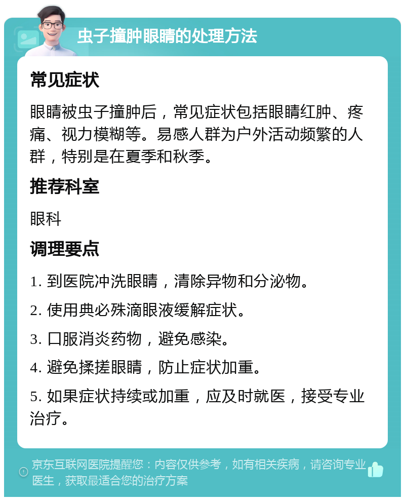 虫子撞肿眼睛的处理方法 常见症状 眼睛被虫子撞肿后，常见症状包括眼睛红肿、疼痛、视力模糊等。易感人群为户外活动频繁的人群，特别是在夏季和秋季。 推荐科室 眼科 调理要点 1. 到医院冲洗眼睛，清除异物和分泌物。 2. 使用典必殊滴眼液缓解症状。 3. 口服消炎药物，避免感染。 4. 避免揉搓眼睛，防止症状加重。 5. 如果症状持续或加重，应及时就医，接受专业治疗。