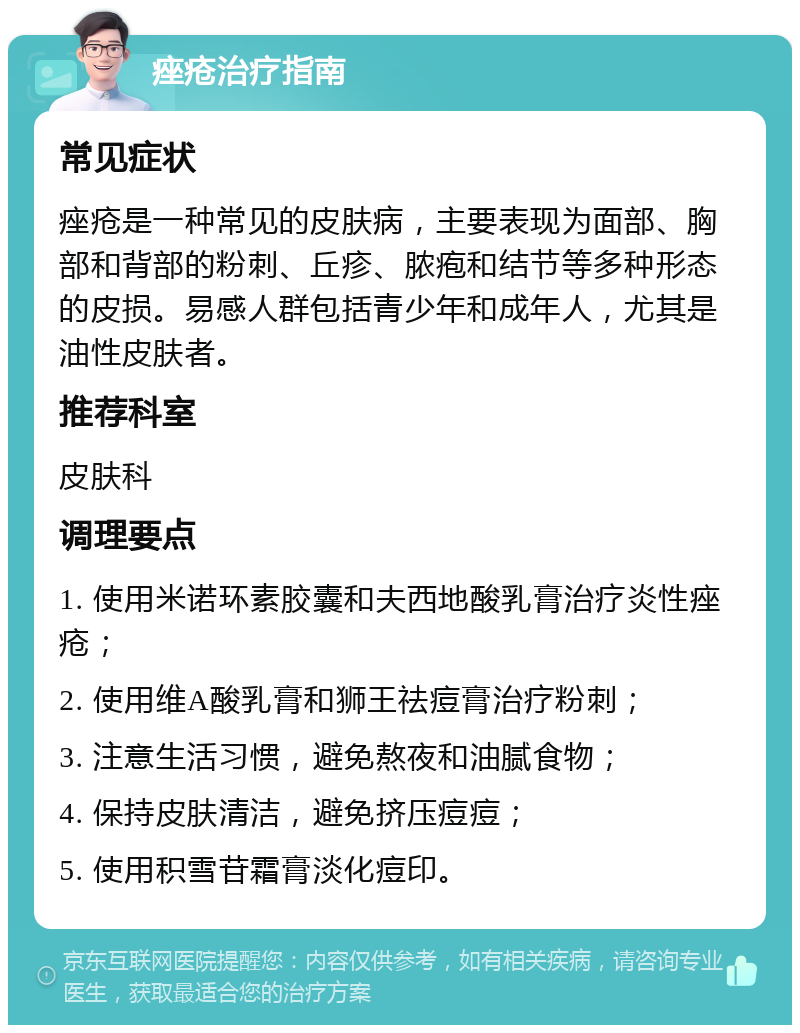 痤疮治疗指南 常见症状 痤疮是一种常见的皮肤病，主要表现为面部、胸部和背部的粉刺、丘疹、脓疱和结节等多种形态的皮损。易感人群包括青少年和成年人，尤其是油性皮肤者。 推荐科室 皮肤科 调理要点 1. 使用米诺环素胶囊和夫西地酸乳膏治疗炎性痤疮； 2. 使用维A酸乳膏和狮王祛痘膏治疗粉刺； 3. 注意生活习惯，避免熬夜和油腻食物； 4. 保持皮肤清洁，避免挤压痘痘； 5. 使用积雪苷霜膏淡化痘印。