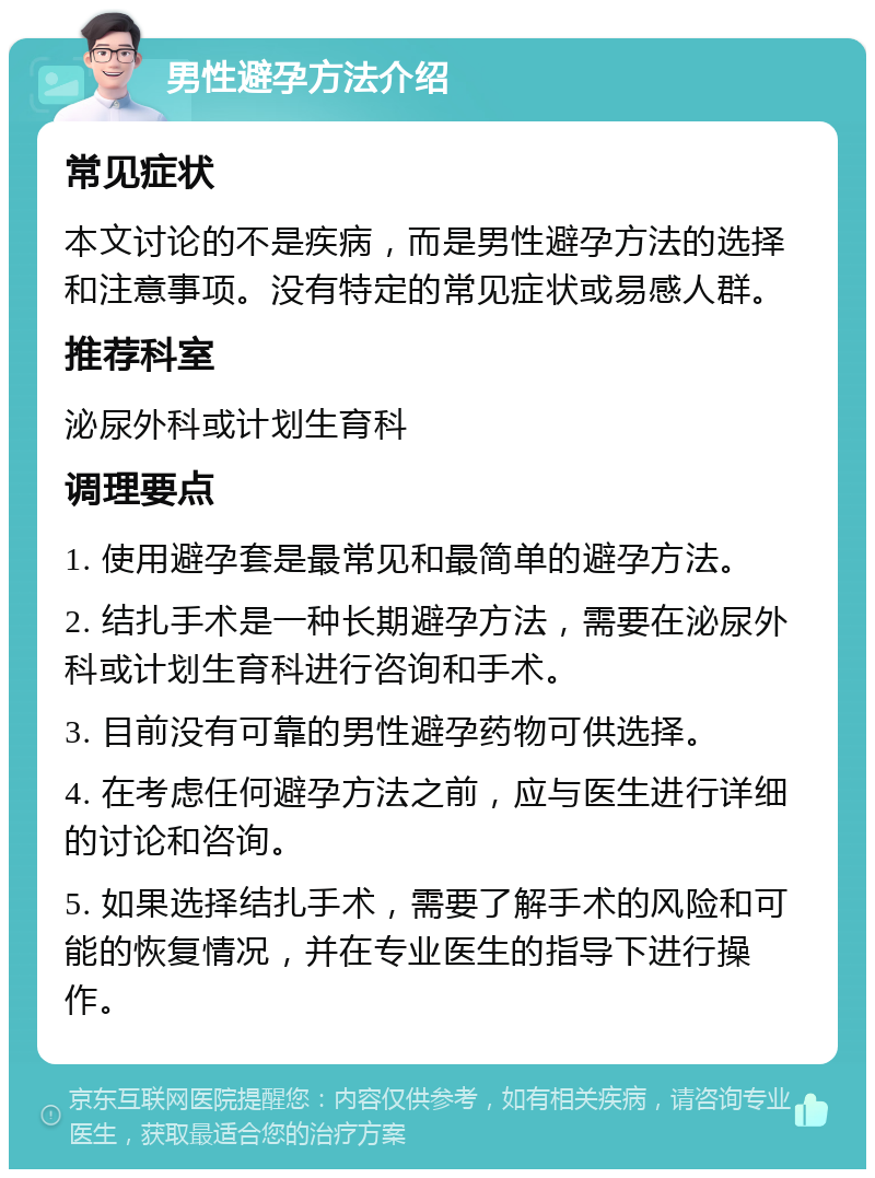 男性避孕方法介绍 常见症状 本文讨论的不是疾病，而是男性避孕方法的选择和注意事项。没有特定的常见症状或易感人群。 推荐科室 泌尿外科或计划生育科 调理要点 1. 使用避孕套是最常见和最简单的避孕方法。 2. 结扎手术是一种长期避孕方法，需要在泌尿外科或计划生育科进行咨询和手术。 3. 目前没有可靠的男性避孕药物可供选择。 4. 在考虑任何避孕方法之前，应与医生进行详细的讨论和咨询。 5. 如果选择结扎手术，需要了解手术的风险和可能的恢复情况，并在专业医生的指导下进行操作。