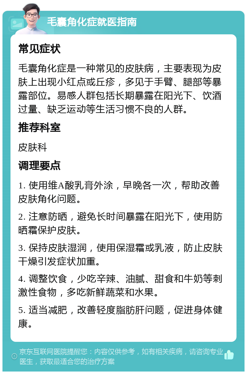 毛囊角化症就医指南 常见症状 毛囊角化症是一种常见的皮肤病，主要表现为皮肤上出现小红点或丘疹，多见于手臂、腿部等暴露部位。易感人群包括长期暴露在阳光下、饮酒过量、缺乏运动等生活习惯不良的人群。 推荐科室 皮肤科 调理要点 1. 使用维A酸乳膏外涂，早晚各一次，帮助改善皮肤角化问题。 2. 注意防晒，避免长时间暴露在阳光下，使用防晒霜保护皮肤。 3. 保持皮肤湿润，使用保湿霜或乳液，防止皮肤干燥引发症状加重。 4. 调整饮食，少吃辛辣、油腻、甜食和牛奶等刺激性食物，多吃新鲜蔬菜和水果。 5. 适当减肥，改善轻度脂肪肝问题，促进身体健康。