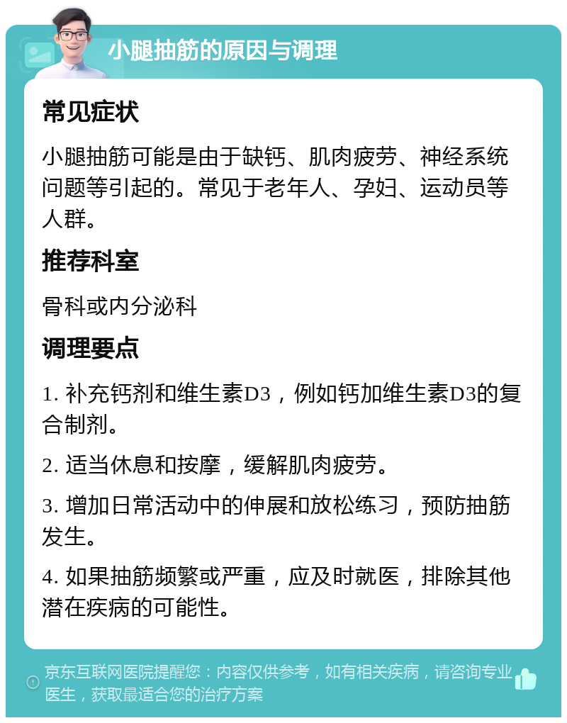 小腿抽筋的原因与调理 常见症状 小腿抽筋可能是由于缺钙、肌肉疲劳、神经系统问题等引起的。常见于老年人、孕妇、运动员等人群。 推荐科室 骨科或内分泌科 调理要点 1. 补充钙剂和维生素D3，例如钙加维生素D3的复合制剂。 2. 适当休息和按摩，缓解肌肉疲劳。 3. 增加日常活动中的伸展和放松练习，预防抽筋发生。 4. 如果抽筋频繁或严重，应及时就医，排除其他潜在疾病的可能性。