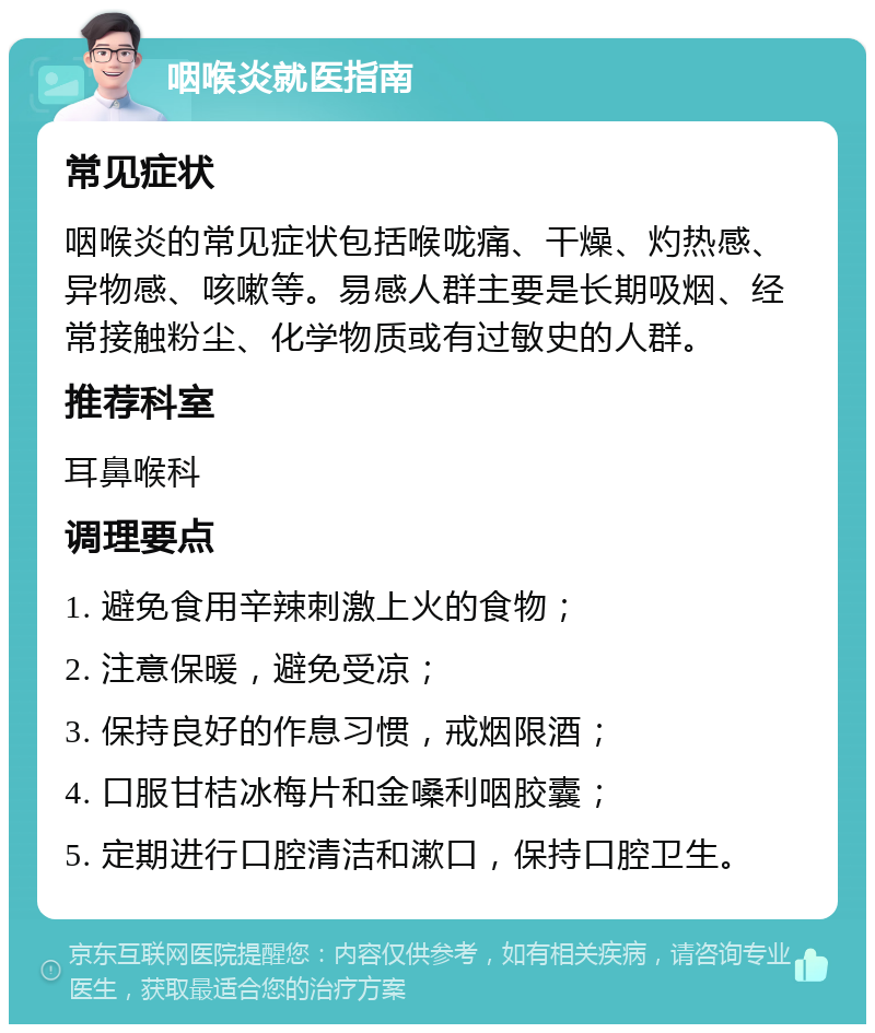 咽喉炎就医指南 常见症状 咽喉炎的常见症状包括喉咙痛、干燥、灼热感、异物感、咳嗽等。易感人群主要是长期吸烟、经常接触粉尘、化学物质或有过敏史的人群。 推荐科室 耳鼻喉科 调理要点 1. 避免食用辛辣刺激上火的食物； 2. 注意保暖，避免受凉； 3. 保持良好的作息习惯，戒烟限酒； 4. 口服甘桔冰梅片和金嗓利咽胶囊； 5. 定期进行口腔清洁和漱口，保持口腔卫生。