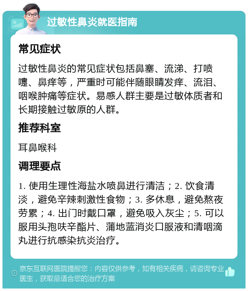 过敏性鼻炎就医指南 常见症状 过敏性鼻炎的常见症状包括鼻塞、流涕、打喷嚏、鼻痒等，严重时可能伴随眼睛发痒、流泪、咽喉肿痛等症状。易感人群主要是过敏体质者和长期接触过敏原的人群。 推荐科室 耳鼻喉科 调理要点 1. 使用生理性海盐水喷鼻进行清洁；2. 饮食清淡，避免辛辣刺激性食物；3. 多休息，避免熬夜劳累；4. 出门时戴口罩，避免吸入灰尘；5. 可以服用头孢呋辛酯片、蒲地蓝消炎口服液和清咽滴丸进行抗感染抗炎治疗。