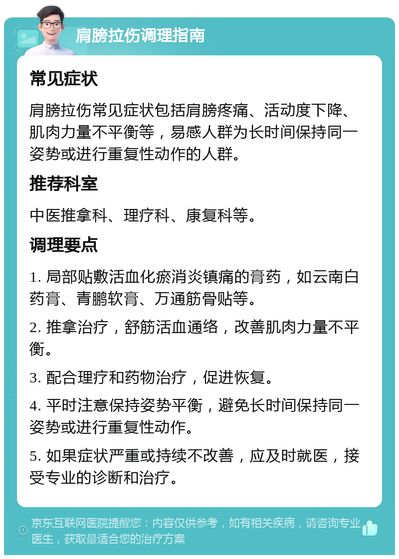 肩膀拉伤调理指南 常见症状 肩膀拉伤常见症状包括肩膀疼痛、活动度下降、肌肉力量不平衡等，易感人群为长时间保持同一姿势或进行重复性动作的人群。 推荐科室 中医推拿科、理疗科、康复科等。 调理要点 1. 局部贴敷活血化瘀消炎镇痛的膏药，如云南白药膏、青鹏软膏、万通筋骨贴等。 2. 推拿治疗，舒筋活血通络，改善肌肉力量不平衡。 3. 配合理疗和药物治疗，促进恢复。 4. 平时注意保持姿势平衡，避免长时间保持同一姿势或进行重复性动作。 5. 如果症状严重或持续不改善，应及时就医，接受专业的诊断和治疗。