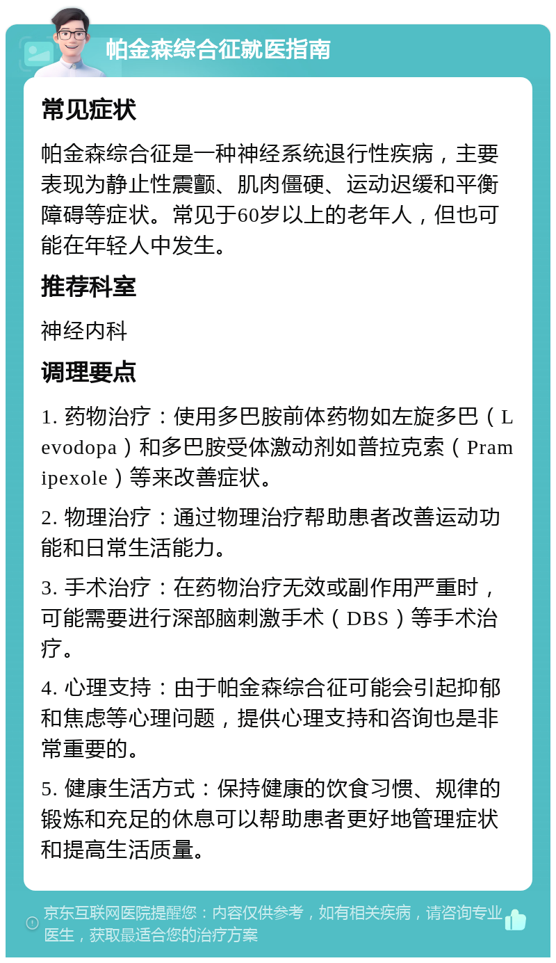 帕金森综合征就医指南 常见症状 帕金森综合征是一种神经系统退行性疾病，主要表现为静止性震颤、肌肉僵硬、运动迟缓和平衡障碍等症状。常见于60岁以上的老年人，但也可能在年轻人中发生。 推荐科室 神经内科 调理要点 1. 药物治疗：使用多巴胺前体药物如左旋多巴（Levodopa）和多巴胺受体激动剂如普拉克索（Pramipexole）等来改善症状。 2. 物理治疗：通过物理治疗帮助患者改善运动功能和日常生活能力。 3. 手术治疗：在药物治疗无效或副作用严重时，可能需要进行深部脑刺激手术（DBS）等手术治疗。 4. 心理支持：由于帕金森综合征可能会引起抑郁和焦虑等心理问题，提供心理支持和咨询也是非常重要的。 5. 健康生活方式：保持健康的饮食习惯、规律的锻炼和充足的休息可以帮助患者更好地管理症状和提高生活质量。