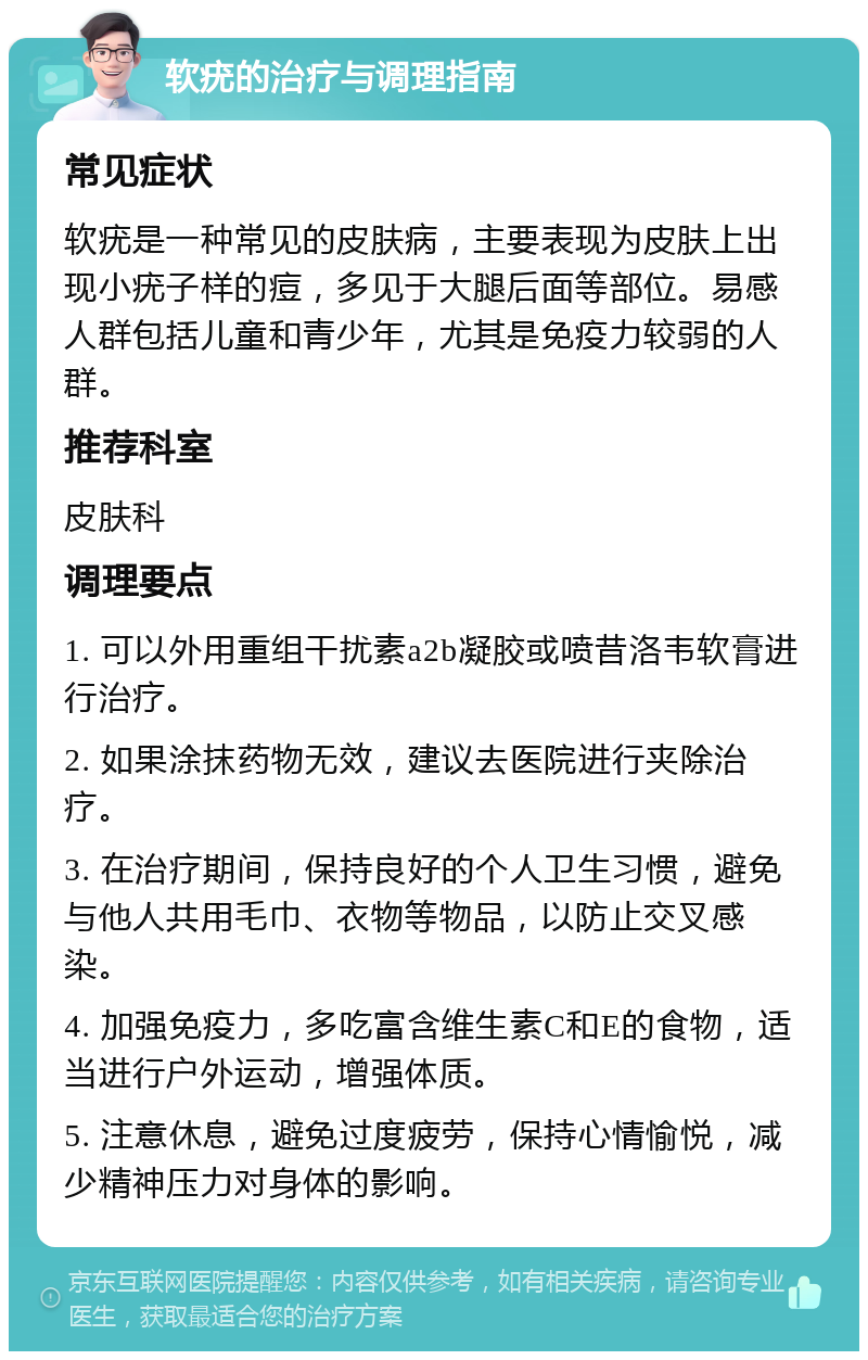 软疣的治疗与调理指南 常见症状 软疣是一种常见的皮肤病，主要表现为皮肤上出现小疣子样的痘，多见于大腿后面等部位。易感人群包括儿童和青少年，尤其是免疫力较弱的人群。 推荐科室 皮肤科 调理要点 1. 可以外用重组干扰素a2b凝胶或喷昔洛韦软膏进行治疗。 2. 如果涂抹药物无效，建议去医院进行夹除治疗。 3. 在治疗期间，保持良好的个人卫生习惯，避免与他人共用毛巾、衣物等物品，以防止交叉感染。 4. 加强免疫力，多吃富含维生素C和E的食物，适当进行户外运动，增强体质。 5. 注意休息，避免过度疲劳，保持心情愉悦，减少精神压力对身体的影响。