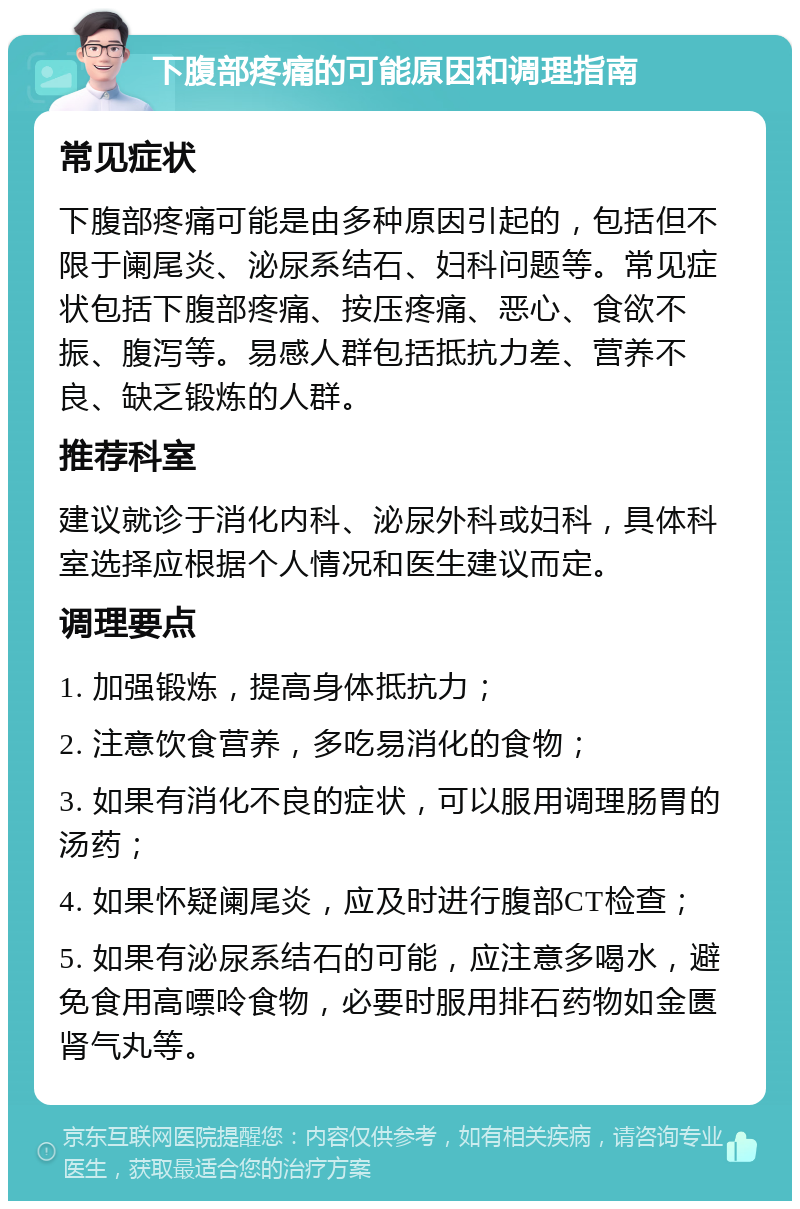 下腹部疼痛的可能原因和调理指南 常见症状 下腹部疼痛可能是由多种原因引起的，包括但不限于阑尾炎、泌尿系结石、妇科问题等。常见症状包括下腹部疼痛、按压疼痛、恶心、食欲不振、腹泻等。易感人群包括抵抗力差、营养不良、缺乏锻炼的人群。 推荐科室 建议就诊于消化内科、泌尿外科或妇科，具体科室选择应根据个人情况和医生建议而定。 调理要点 1. 加强锻炼，提高身体抵抗力； 2. 注意饮食营养，多吃易消化的食物； 3. 如果有消化不良的症状，可以服用调理肠胃的汤药； 4. 如果怀疑阑尾炎，应及时进行腹部CT检查； 5. 如果有泌尿系结石的可能，应注意多喝水，避免食用高嘌呤食物，必要时服用排石药物如金匮肾气丸等。