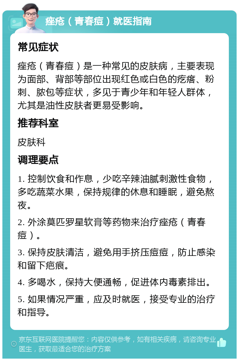 痤疮（青春痘）就医指南 常见症状 痤疮（青春痘）是一种常见的皮肤病，主要表现为面部、背部等部位出现红色或白色的疙瘩、粉刺、脓包等症状，多见于青少年和年轻人群体，尤其是油性皮肤者更易受影响。 推荐科室 皮肤科 调理要点 1. 控制饮食和作息，少吃辛辣油腻刺激性食物，多吃蔬菜水果，保持规律的休息和睡眠，避免熬夜。 2. 外涂莫匹罗星软膏等药物来治疗痤疮（青春痘）。 3. 保持皮肤清洁，避免用手挤压痘痘，防止感染和留下疤痕。 4. 多喝水，保持大便通畅，促进体内毒素排出。 5. 如果情况严重，应及时就医，接受专业的治疗和指导。