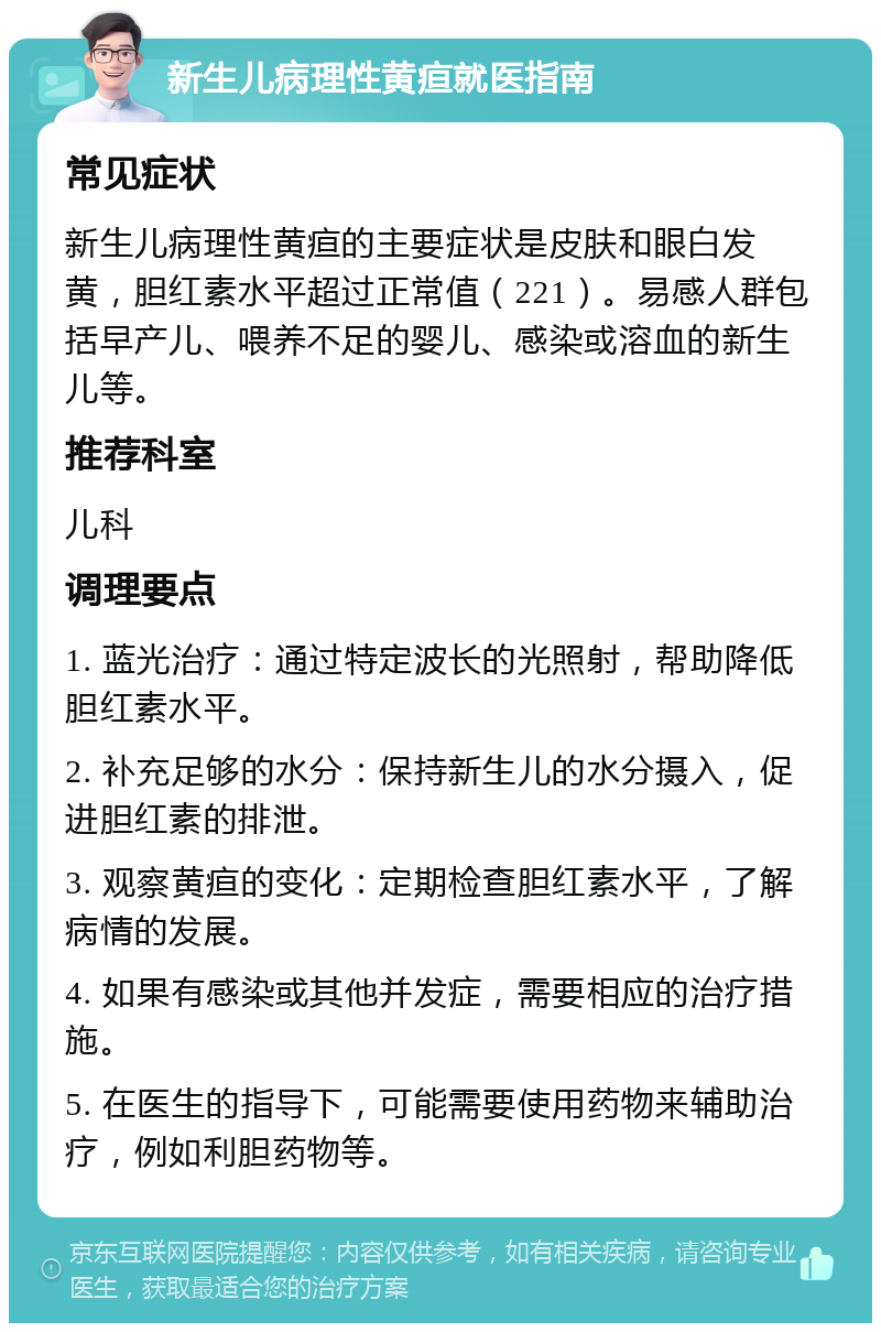 新生儿病理性黄疸就医指南 常见症状 新生儿病理性黄疸的主要症状是皮肤和眼白发黄，胆红素水平超过正常值（221）。易感人群包括早产儿、喂养不足的婴儿、感染或溶血的新生儿等。 推荐科室 儿科 调理要点 1. 蓝光治疗：通过特定波长的光照射，帮助降低胆红素水平。 2. 补充足够的水分：保持新生儿的水分摄入，促进胆红素的排泄。 3. 观察黄疸的变化：定期检查胆红素水平，了解病情的发展。 4. 如果有感染或其他并发症，需要相应的治疗措施。 5. 在医生的指导下，可能需要使用药物来辅助治疗，例如利胆药物等。