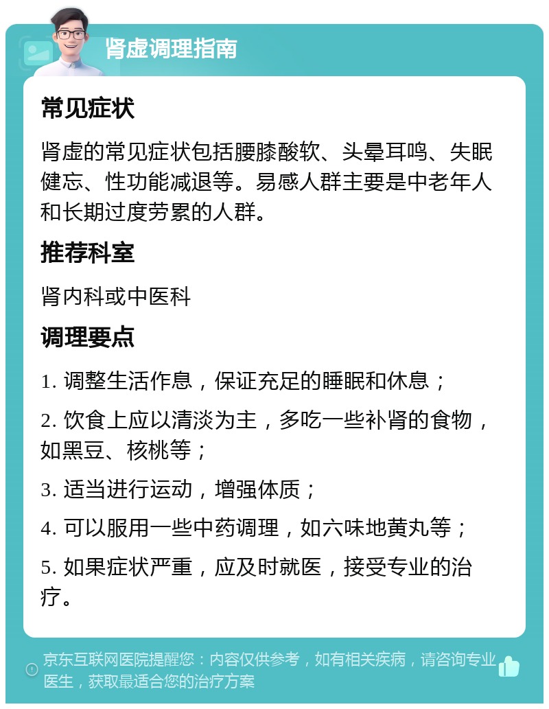 肾虚调理指南 常见症状 肾虚的常见症状包括腰膝酸软、头晕耳鸣、失眠健忘、性功能减退等。易感人群主要是中老年人和长期过度劳累的人群。 推荐科室 肾内科或中医科 调理要点 1. 调整生活作息，保证充足的睡眠和休息； 2. 饮食上应以清淡为主，多吃一些补肾的食物，如黑豆、核桃等； 3. 适当进行运动，增强体质； 4. 可以服用一些中药调理，如六味地黄丸等； 5. 如果症状严重，应及时就医，接受专业的治疗。