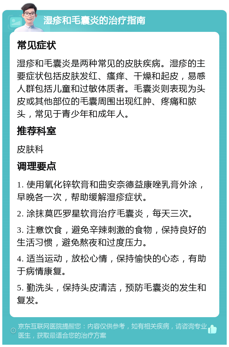 湿疹和毛囊炎的治疗指南 常见症状 湿疹和毛囊炎是两种常见的皮肤疾病。湿疹的主要症状包括皮肤发红、瘙痒、干燥和起皮，易感人群包括儿童和过敏体质者。毛囊炎则表现为头皮或其他部位的毛囊周围出现红肿、疼痛和脓头，常见于青少年和成年人。 推荐科室 皮肤科 调理要点 1. 使用氧化锌软膏和曲安奈德益康唑乳膏外涂，早晚各一次，帮助缓解湿疹症状。 2. 涂抹莫匹罗星软膏治疗毛囊炎，每天三次。 3. 注意饮食，避免辛辣刺激的食物，保持良好的生活习惯，避免熬夜和过度压力。 4. 适当运动，放松心情，保持愉快的心态，有助于病情康复。 5. 勤洗头，保持头皮清洁，预防毛囊炎的发生和复发。