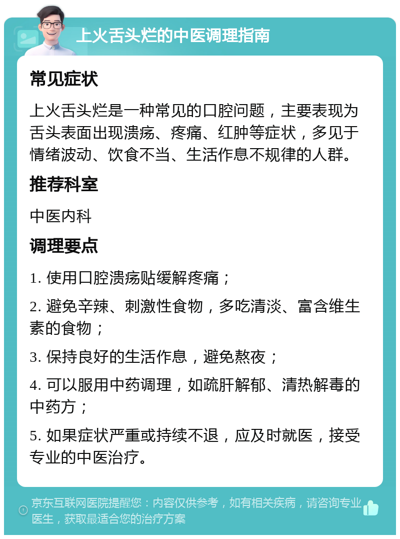 上火舌头烂的中医调理指南 常见症状 上火舌头烂是一种常见的口腔问题，主要表现为舌头表面出现溃疡、疼痛、红肿等症状，多见于情绪波动、饮食不当、生活作息不规律的人群。 推荐科室 中医内科 调理要点 1. 使用口腔溃疡贴缓解疼痛； 2. 避免辛辣、刺激性食物，多吃清淡、富含维生素的食物； 3. 保持良好的生活作息，避免熬夜； 4. 可以服用中药调理，如疏肝解郁、清热解毒的中药方； 5. 如果症状严重或持续不退，应及时就医，接受专业的中医治疗。