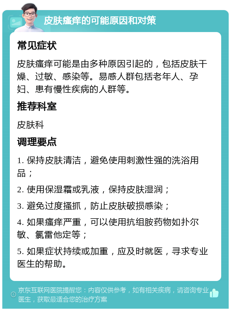 皮肤瘙痒的可能原因和对策 常见症状 皮肤瘙痒可能是由多种原因引起的，包括皮肤干燥、过敏、感染等。易感人群包括老年人、孕妇、患有慢性疾病的人群等。 推荐科室 皮肤科 调理要点 1. 保持皮肤清洁，避免使用刺激性强的洗浴用品； 2. 使用保湿霜或乳液，保持皮肤湿润； 3. 避免过度搔抓，防止皮肤破损感染； 4. 如果瘙痒严重，可以使用抗组胺药物如扑尔敏、氯雷他定等； 5. 如果症状持续或加重，应及时就医，寻求专业医生的帮助。