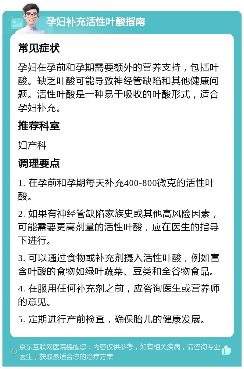 孕妇补充活性叶酸指南 常见症状 孕妇在孕前和孕期需要额外的营养支持，包括叶酸。缺乏叶酸可能导致神经管缺陷和其他健康问题。活性叶酸是一种易于吸收的叶酸形式，适合孕妇补充。 推荐科室 妇产科 调理要点 1. 在孕前和孕期每天补充400-800微克的活性叶酸。 2. 如果有神经管缺陷家族史或其他高风险因素，可能需要更高剂量的活性叶酸，应在医生的指导下进行。 3. 可以通过食物或补充剂摄入活性叶酸，例如富含叶酸的食物如绿叶蔬菜、豆类和全谷物食品。 4. 在服用任何补充剂之前，应咨询医生或营养师的意见。 5. 定期进行产前检查，确保胎儿的健康发展。