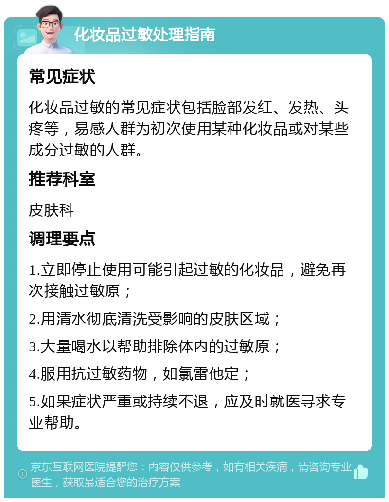 化妆品过敏处理指南 常见症状 化妆品过敏的常见症状包括脸部发红、发热、头疼等，易感人群为初次使用某种化妆品或对某些成分过敏的人群。 推荐科室 皮肤科 调理要点 1.立即停止使用可能引起过敏的化妆品，避免再次接触过敏原； 2.用清水彻底清洗受影响的皮肤区域； 3.大量喝水以帮助排除体内的过敏原； 4.服用抗过敏药物，如氯雷他定； 5.如果症状严重或持续不退，应及时就医寻求专业帮助。