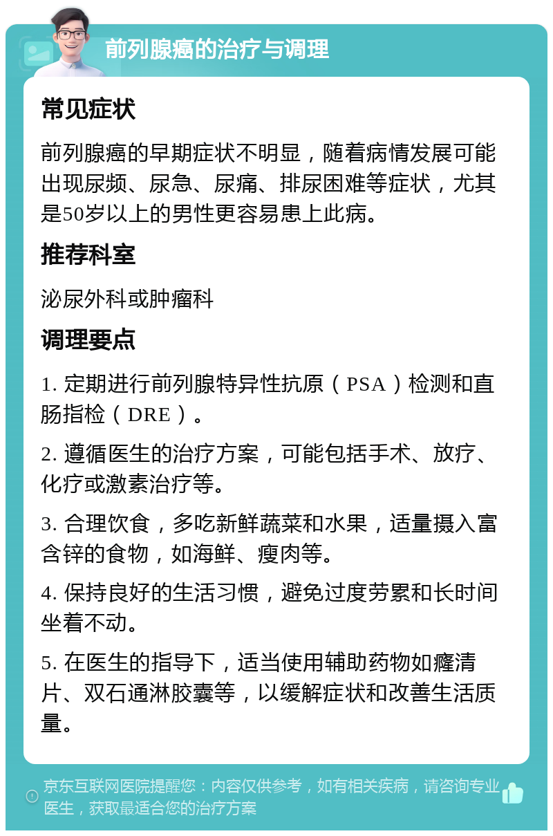 前列腺癌的治疗与调理 常见症状 前列腺癌的早期症状不明显，随着病情发展可能出现尿频、尿急、尿痛、排尿困难等症状，尤其是50岁以上的男性更容易患上此病。 推荐科室 泌尿外科或肿瘤科 调理要点 1. 定期进行前列腺特异性抗原（PSA）检测和直肠指检（DRE）。 2. 遵循医生的治疗方案，可能包括手术、放疗、化疗或激素治疗等。 3. 合理饮食，多吃新鲜蔬菜和水果，适量摄入富含锌的食物，如海鲜、瘦肉等。 4. 保持良好的生活习惯，避免过度劳累和长时间坐着不动。 5. 在医生的指导下，适当使用辅助药物如癃清片、双石通淋胶囊等，以缓解症状和改善生活质量。