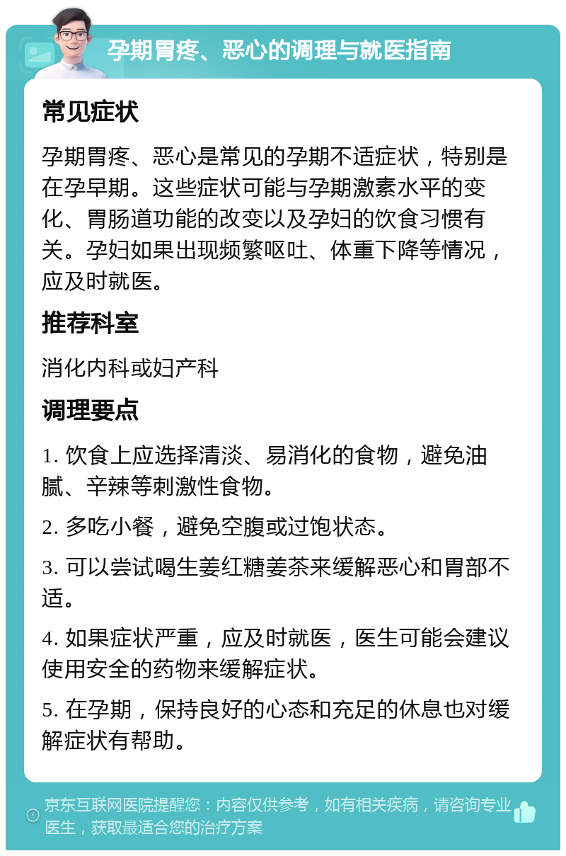 孕期胃疼、恶心的调理与就医指南 常见症状 孕期胃疼、恶心是常见的孕期不适症状，特别是在孕早期。这些症状可能与孕期激素水平的变化、胃肠道功能的改变以及孕妇的饮食习惯有关。孕妇如果出现频繁呕吐、体重下降等情况，应及时就医。 推荐科室 消化内科或妇产科 调理要点 1. 饮食上应选择清淡、易消化的食物，避免油腻、辛辣等刺激性食物。 2. 多吃小餐，避免空腹或过饱状态。 3. 可以尝试喝生姜红糖姜茶来缓解恶心和胃部不适。 4. 如果症状严重，应及时就医，医生可能会建议使用安全的药物来缓解症状。 5. 在孕期，保持良好的心态和充足的休息也对缓解症状有帮助。