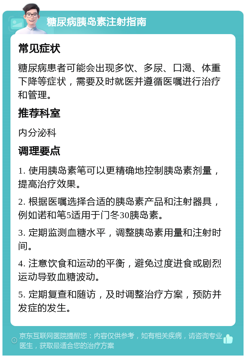 糖尿病胰岛素注射指南 常见症状 糖尿病患者可能会出现多饮、多尿、口渴、体重下降等症状，需要及时就医并遵循医嘱进行治疗和管理。 推荐科室 内分泌科 调理要点 1. 使用胰岛素笔可以更精确地控制胰岛素剂量，提高治疗效果。 2. 根据医嘱选择合适的胰岛素产品和注射器具，例如诺和笔5适用于门冬30胰岛素。 3. 定期监测血糖水平，调整胰岛素用量和注射时间。 4. 注意饮食和运动的平衡，避免过度进食或剧烈运动导致血糖波动。 5. 定期复查和随访，及时调整治疗方案，预防并发症的发生。