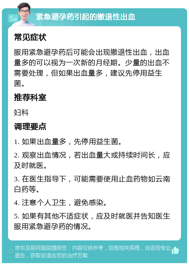 紧急避孕药引起的撤退性出血 常见症状 服用紧急避孕药后可能会出现撤退性出血，出血量多的可以视为一次新的月经期。少量的出血不需要处理，但如果出血量多，建议先停用益生菌。 推荐科室 妇科 调理要点 1. 如果出血量多，先停用益生菌。 2. 观察出血情况，若出血量大或持续时间长，应及时就医。 3. 在医生指导下，可能需要使用止血药物如云南白药等。 4. 注意个人卫生，避免感染。 5. 如果有其他不适症状，应及时就医并告知医生服用紧急避孕药的情况。