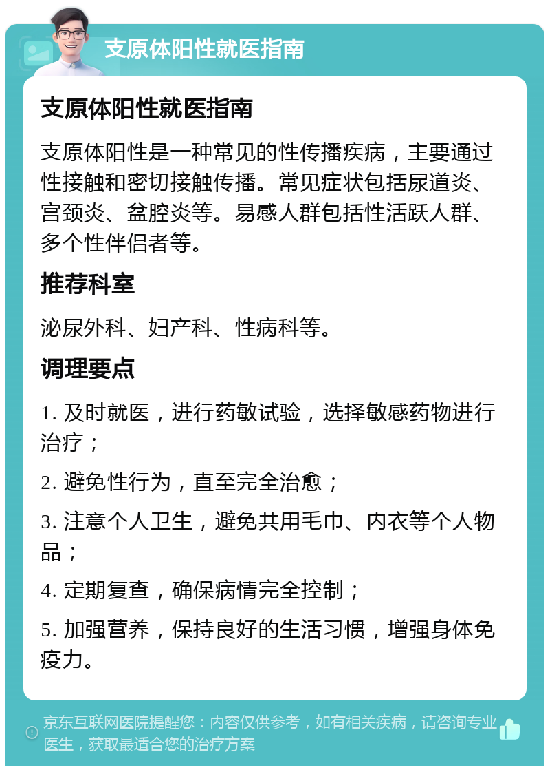 支原体阳性就医指南 支原体阳性就医指南 支原体阳性是一种常见的性传播疾病，主要通过性接触和密切接触传播。常见症状包括尿道炎、宫颈炎、盆腔炎等。易感人群包括性活跃人群、多个性伴侣者等。 推荐科室 泌尿外科、妇产科、性病科等。 调理要点 1. 及时就医，进行药敏试验，选择敏感药物进行治疗； 2. 避免性行为，直至完全治愈； 3. 注意个人卫生，避免共用毛巾、内衣等个人物品； 4. 定期复查，确保病情完全控制； 5. 加强营养，保持良好的生活习惯，增强身体免疫力。