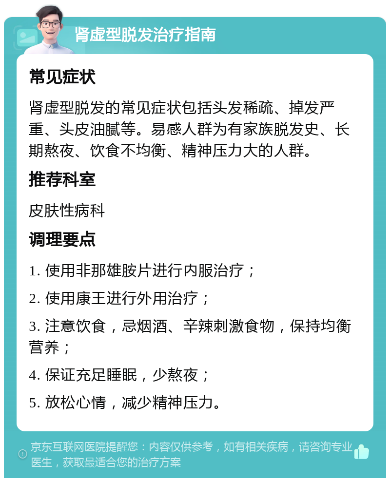 肾虚型脱发治疗指南 常见症状 肾虚型脱发的常见症状包括头发稀疏、掉发严重、头皮油腻等。易感人群为有家族脱发史、长期熬夜、饮食不均衡、精神压力大的人群。 推荐科室 皮肤性病科 调理要点 1. 使用非那雄胺片进行内服治疗； 2. 使用康王进行外用治疗； 3. 注意饮食，忌烟酒、辛辣刺激食物，保持均衡营养； 4. 保证充足睡眠，少熬夜； 5. 放松心情，减少精神压力。