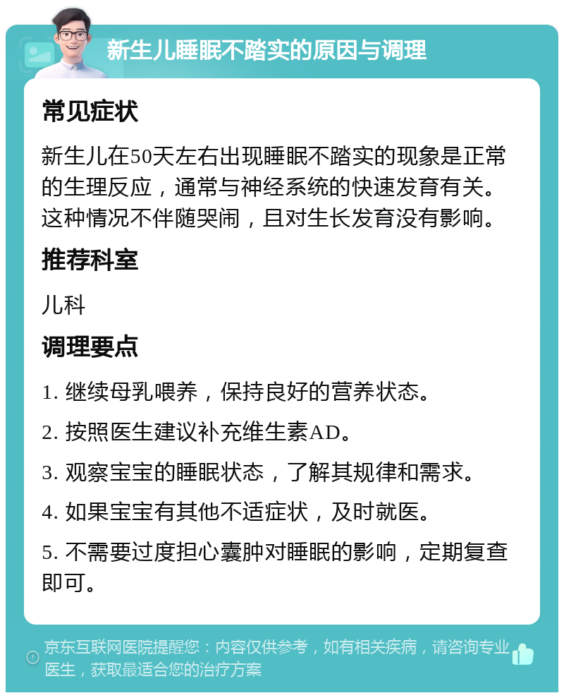 新生儿睡眠不踏实的原因与调理 常见症状 新生儿在50天左右出现睡眠不踏实的现象是正常的生理反应，通常与神经系统的快速发育有关。这种情况不伴随哭闹，且对生长发育没有影响。 推荐科室 儿科 调理要点 1. 继续母乳喂养，保持良好的营养状态。 2. 按照医生建议补充维生素AD。 3. 观察宝宝的睡眠状态，了解其规律和需求。 4. 如果宝宝有其他不适症状，及时就医。 5. 不需要过度担心囊肿对睡眠的影响，定期复查即可。