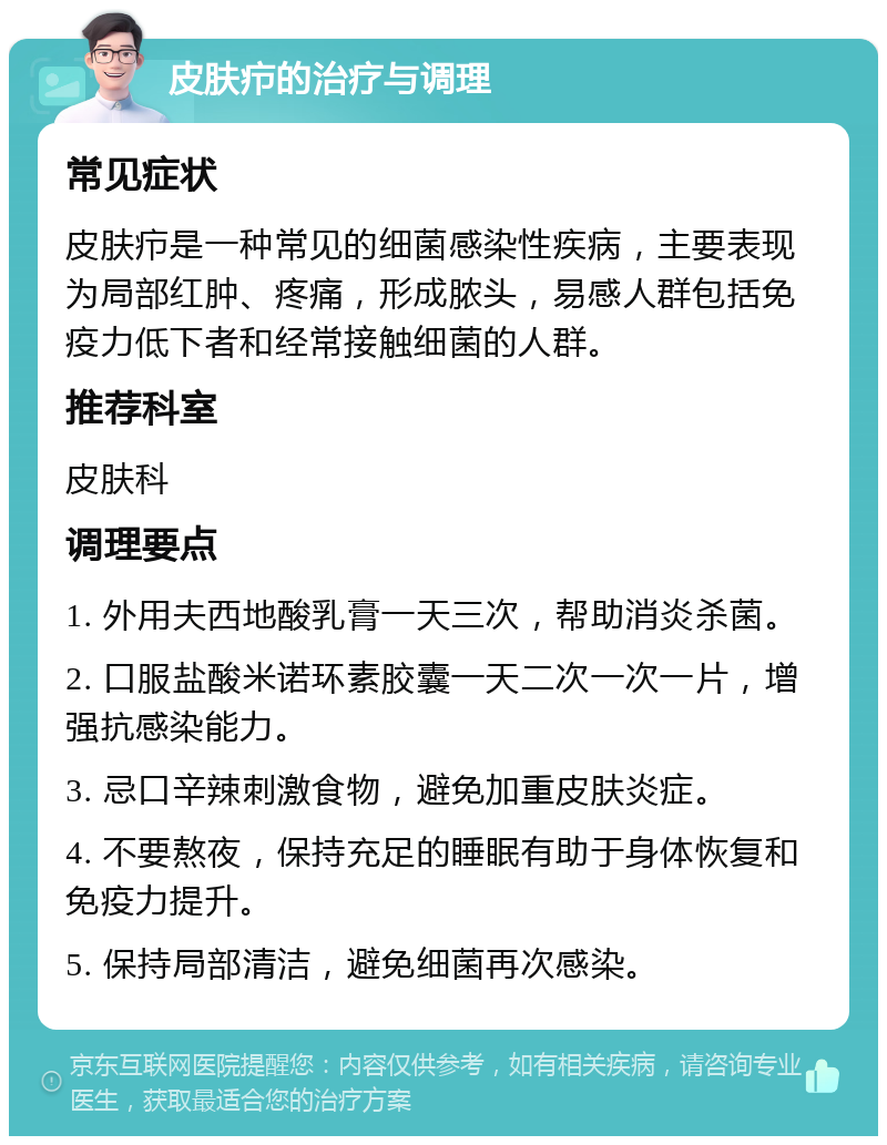 皮肤疖的治疗与调理 常见症状 皮肤疖是一种常见的细菌感染性疾病，主要表现为局部红肿、疼痛，形成脓头，易感人群包括免疫力低下者和经常接触细菌的人群。 推荐科室 皮肤科 调理要点 1. 外用夫西地酸乳膏一天三次，帮助消炎杀菌。 2. 口服盐酸米诺环素胶囊一天二次一次一片，增强抗感染能力。 3. 忌口辛辣刺激食物，避免加重皮肤炎症。 4. 不要熬夜，保持充足的睡眠有助于身体恢复和免疫力提升。 5. 保持局部清洁，避免细菌再次感染。