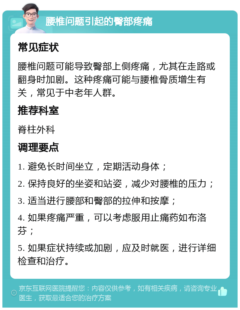 腰椎问题引起的臀部疼痛 常见症状 腰椎问题可能导致臀部上侧疼痛，尤其在走路或翻身时加剧。这种疼痛可能与腰椎骨质增生有关，常见于中老年人群。 推荐科室 脊柱外科 调理要点 1. 避免长时间坐立，定期活动身体； 2. 保持良好的坐姿和站姿，减少对腰椎的压力； 3. 适当进行腰部和臀部的拉伸和按摩； 4. 如果疼痛严重，可以考虑服用止痛药如布洛芬； 5. 如果症状持续或加剧，应及时就医，进行详细检查和治疗。