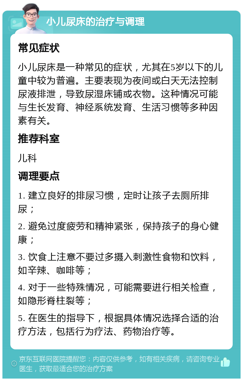 小儿尿床的治疗与调理 常见症状 小儿尿床是一种常见的症状，尤其在5岁以下的儿童中较为普遍。主要表现为夜间或白天无法控制尿液排泄，导致尿湿床铺或衣物。这种情况可能与生长发育、神经系统发育、生活习惯等多种因素有关。 推荐科室 儿科 调理要点 1. 建立良好的排尿习惯，定时让孩子去厕所排尿； 2. 避免过度疲劳和精神紧张，保持孩子的身心健康； 3. 饮食上注意不要过多摄入刺激性食物和饮料，如辛辣、咖啡等； 4. 对于一些特殊情况，可能需要进行相关检查，如隐形脊柱裂等； 5. 在医生的指导下，根据具体情况选择合适的治疗方法，包括行为疗法、药物治疗等。