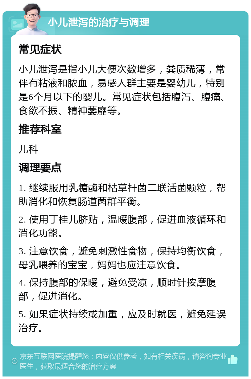 小儿泄泻的治疗与调理 常见症状 小儿泄泻是指小儿大便次数增多，粪质稀薄，常伴有粘液和脓血，易感人群主要是婴幼儿，特别是6个月以下的婴儿。常见症状包括腹泻、腹痛、食欲不振、精神萎靡等。 推荐科室 儿科 调理要点 1. 继续服用乳糖酶和枯草杆菌二联活菌颗粒，帮助消化和恢复肠道菌群平衡。 2. 使用丁桂儿脐贴，温暖腹部，促进血液循环和消化功能。 3. 注意饮食，避免刺激性食物，保持均衡饮食，母乳喂养的宝宝，妈妈也应注意饮食。 4. 保持腹部的保暖，避免受凉，顺时针按摩腹部，促进消化。 5. 如果症状持续或加重，应及时就医，避免延误治疗。